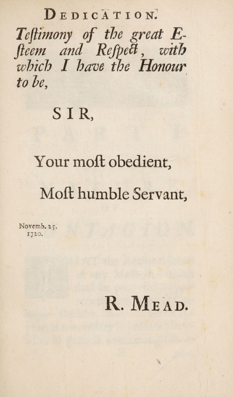 Teflimony of the great E- fieeni and RefpeB, with which I have the Honour to he, SIR, Your mol t obedient, Moft humble Servant, Novemb. 25, 1720. R. Mead.