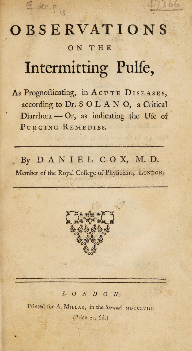 O N T H E Intermitting Pulfe, As Prognofticating, in Acute Diseases, according to Dr. SOLANO, a Critical Diarrhoea — Or, as indicating the Ufe of Purging Remedies. By DANIEL COX, M. D. Member of the Royal College of Phyficians, London* LONDON: Printed for A. Millar, in the Strand, (Price 2S, 6d.) MDCCLVIII,