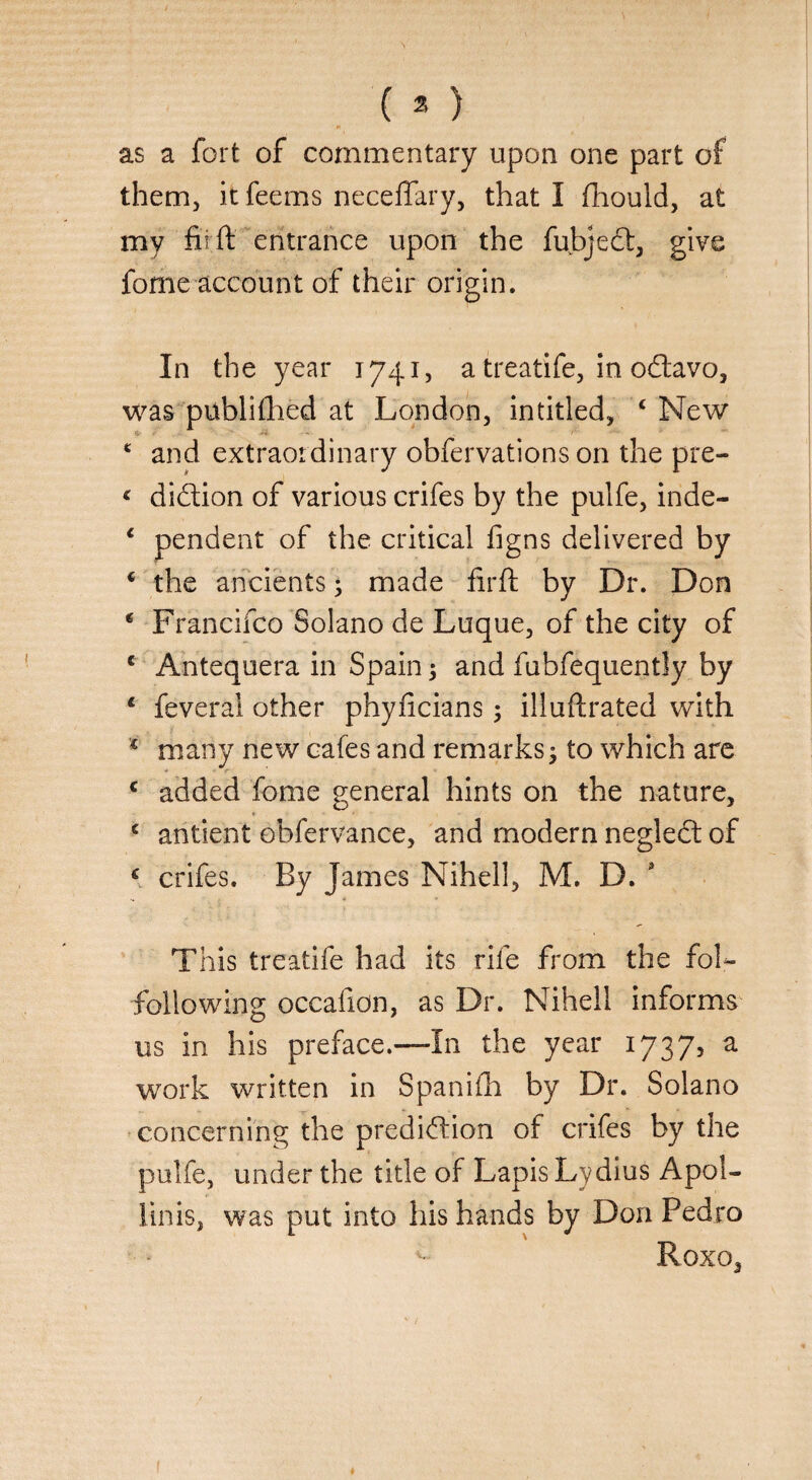 as a fort of commentary upon one part of them, it feems neceffary, that I fhould, at my fir ft entrance upon the fubject, give feme account of their origin. In the year 1741, a treatife, in oCtavo, was publilhed at London, intitled, c New ‘ and extraordinary obfervations on the pre- * diCtion of various crifes by the pulfe, inde- * pendent of the critical figns delivered by * the ancients ; made firft by Dr. Don * Francifco Solano de Luque, of the city of c Antequera in Spain; and fubfequently by 1 feverai other phyficians; illuftrated with € many new cafes and remarks; to which are c added fome general hints on the nature, c antient obfervance, and modern negleCt of € crifes. By James Nihell, M. D. 9 This treatife had its rife from the foL following occafion, as Dr. Nihell informs us in his preface.—In the year 1737, a work written in Spanifh by Dr. Solano concerning the prediction of crifes by the pulfe, under the title of Lapis Lydius Apol- linis, was put into his hands by Don Pedro