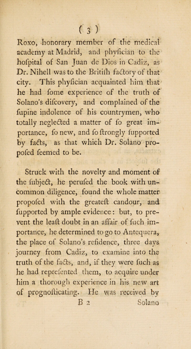 Roxo, honorary member of the medical academy at Madrid, and phyfician to the hofpital of San Juan de Dios in Cadiz, as Dr. Nihell was to the Britifh fadtory of that city. This phyfician acquainted him that he had fome experience of the truth of Solano’s difcovery, and complained of the fupine indolence of his countrymen, who totally neglected a matter of fo great im¬ portance, fonew, and foftrongly fupported by facts, as that which Dr. Solano pro- pofed feemed to be. Struck with the novelty and moment of the fubjedt, he perufed the book with un¬ common diligence, found the whole matter propofed with the greateft candour, and fupported by ample evidence: but, to pre¬ vent the lead doubt in an affair of fuch im¬ portance, he determined to go to Antequera, the place of Solano’s refidence, three days journey from Cadiz, to examine into the truth of the fadts, and, if they were fuch as he had reprefented them, to acquire under him a thorough experience in his new art of prognofticating. He was received by B 2 Solano