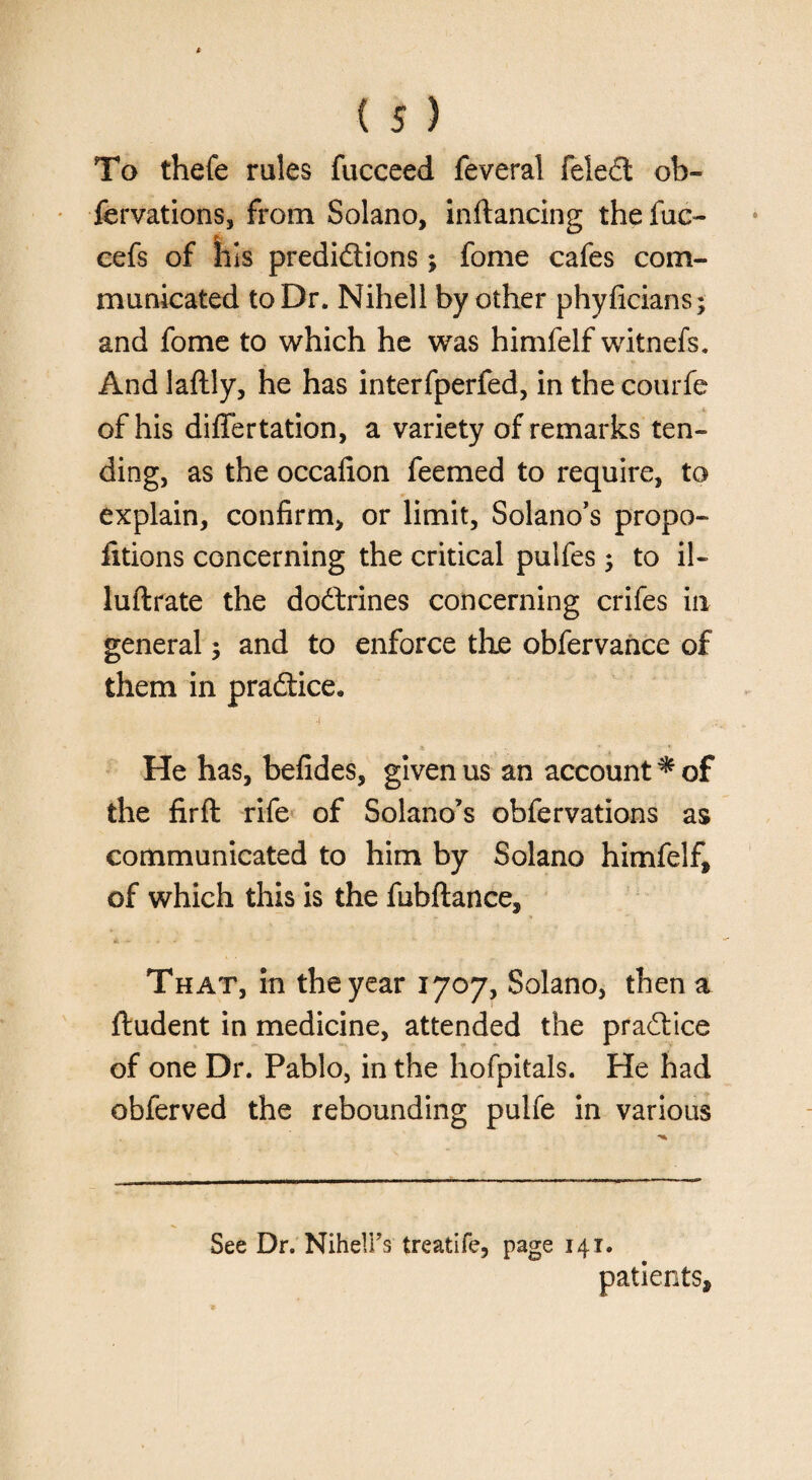 To thefe rules fucceed feveral feledt ob¬ servations, from Solano, inftancing the fuc- eefs of his predidtions; fome cafes com¬ municated to Dr. Nihell by other phyficians; and fome to which he was himfelf witnefs. And laflly, he has interfperfed, in the courfe of his differtation, a variety of remarks ten¬ ding, as the occafion feemed to require, to explain, confirm, or limit, Solano’s propo- fitions concerning the critical pulfes; to il- luftrate the dodtrines concerning crifes in general; and to enforce the obfervance of them in pradtice. He has, befides, given us an account * of the firft rife of Solano’s obfervations as communicated to him by Solano himfelf, of which this is the fubftance. That, in the year 1707, Solano, then a ftudent in medicine, attended the pradtice of one Dr. Pablo, in the hofpitals. He had obferved the rebounding pulfe in various See Dr. Nihell’s treatife, page 141. patients.