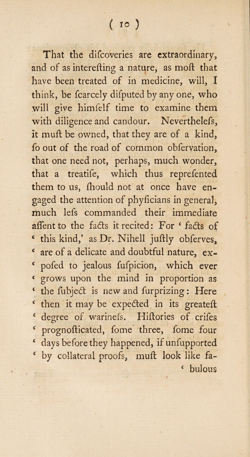 That the difcoveries are extraordinary, and of as interefting a nature, as mod that have been treated of in medicine, will, I think, be fcarcely difputed by any one, who will give himfelf time to examine them with diligence and candour. Neverthelefs, it mu ft be owned, that they are of a kind, % fo out of the road of common obfervation, that one need not, perhaps, much wonder, that a treatife, which thus reprefented them to us, fhould not at once have en- r gaged the attention of phyficians in general, much lefs commanded their immediate aflentto the fads it recited: For c fads of € this kind/ as Dr. Nihell juftly obferves, c are of a delicate and doubtful nature, ex- c pofed to jealous fufpicion, which ever c grows upon the mind in proportion as c the fubjed is new and furprizing: Here c then it may be expeded in its greateft € degree of warinefs. Hiftories of crifes c prognofticated, fome three, fome four £ days before they happened, if unfupported s by collateral proofs, muft look like fa- c bulous