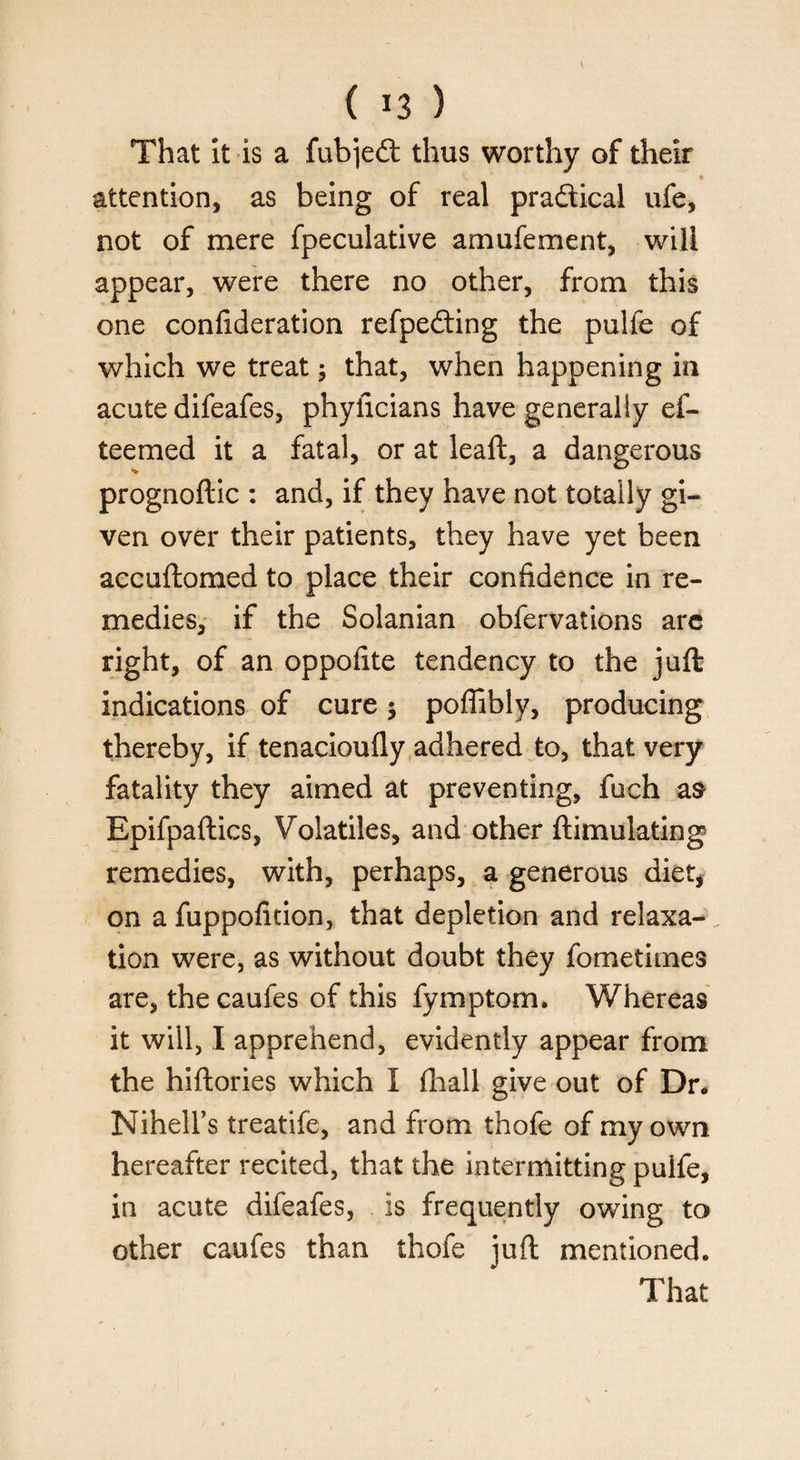 That it is a fubjedt thus worthy of their • attention, as being of real pra&ical ufe, not of mere fpeculative amufement, will appear, were there no other, from this one confideration refpedting the pulfe of which we treat; that, when happening in acute difeafes, phyficians have generally el- teemed it a fatal, or at leaft, a dangerous prognoftic : and, if they have not totally gi¬ ven over their patients, they have yet been accuftomed to place their confidence in re¬ medies, if the Solanian obfervations are right, of an oppofite tendency to the juft indications of cure; poffibly, producing thereby, if tenacioufly adhered to, that very fatality they aimed at preventing, fuch as Bpifpaftics, Volatiles, and other ftimulating remedies, with, perhaps, a generous diet, on a fuppofition, that depletion and relaxa¬ tion were, as without doubt they fometimes are, the caufes of this fymptom. Whereas it will, I apprehend, evidently appear from the hiftories which I fhall give out of Dr* Nihell’s treatife, and from thofe of my own hereafter recited, that the intermitting puife, in acute difeafes, is frequently owing to other caufes than thofe juft mentioned. That