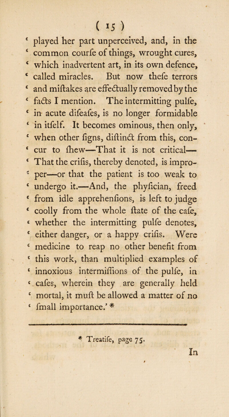 4 played her part unperceived, and, in the 4 common courfe of things, wrought cures, 4 which inadvertent art, in its own defence, 4 called miracles. But now thefe terrors 4 and miftakes are effectually removed by the 4 fadts I mention. The intermitting pulfe, 4 in acute difeafes, is no longer formidable 4 in itfelf. It becomes ominous, then only, 4 when other figns, diftinCt from this, con- 4 cur to fhew—That it is not critical— 4 That the crifis, thereby denoted, is impro- 4 per—or that the patient is too weak to 4 undergo it.—And, the phyfician, freed 4 from idle apprehenfions, is left to judge 4 coolly from the whole ftate of the cafe, < whether the intermitting pulfe denotes, 4 either danger, or a happy crifis. Were 4 medicine to reap no other benefit from € this work, than multiplied examples of 5 innoxious intermiflions of the pulfe, in « cafes, wherein they are generally held 4 mortal, it muft be allowed a matter of no 4 fmall importance/ * * Treatife, page 75.