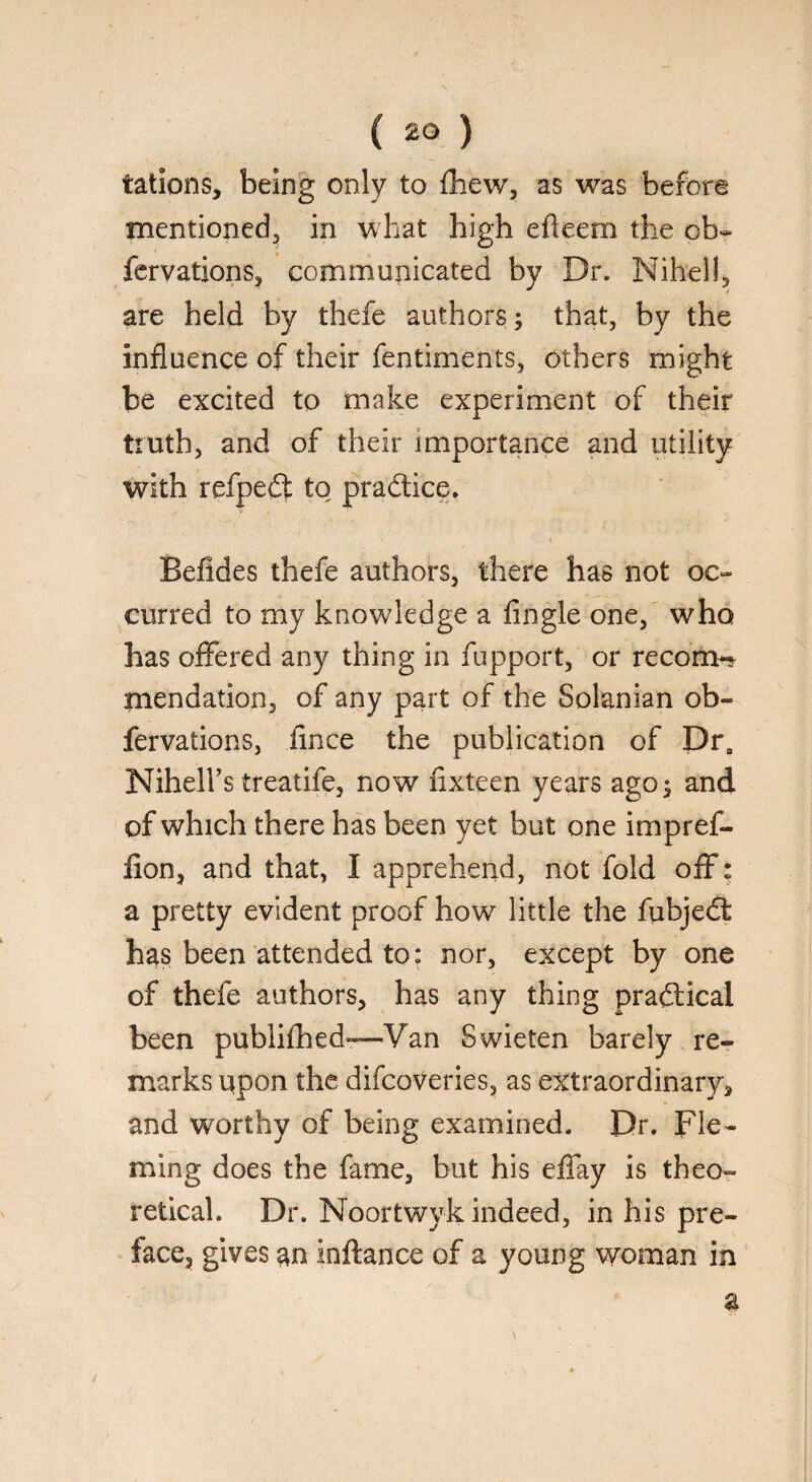 iations, being only to fhew, as was before mentioned, in what high efteem the ob- fervations, communicated by Dr. Nihell, are held by thefe authors; that, by the influence of their fentiments, others might be excited to make experiment of their truth, and of their importance and utility with refped to pradice. r \ Befides thefe authors, there has not oc¬ curred to my knowledge a Angle one, who has offered any thing in fupport, or recom-* mendation, of any part of the Solanian ob- fervations, fince the publication of DrB Nihelhs treatife, now fixteen years ago 5 and of which there has been yet but one impref- fion, and that, I apprehend, not fold off; a pretty evident proof how little the fubjed has been attended to: nor, except by one of thefe authors, has any thing pradical been publifhed—Van Swieten barely re¬ marks upon the diicoveries, as extraordinary, and worthy of being examined. Dr. Fle¬ ming does the fame, but his efTay is theo¬ retical. Dr. Noortwyk indeed, in his pre¬ face, gives an inftance of a young woman in a