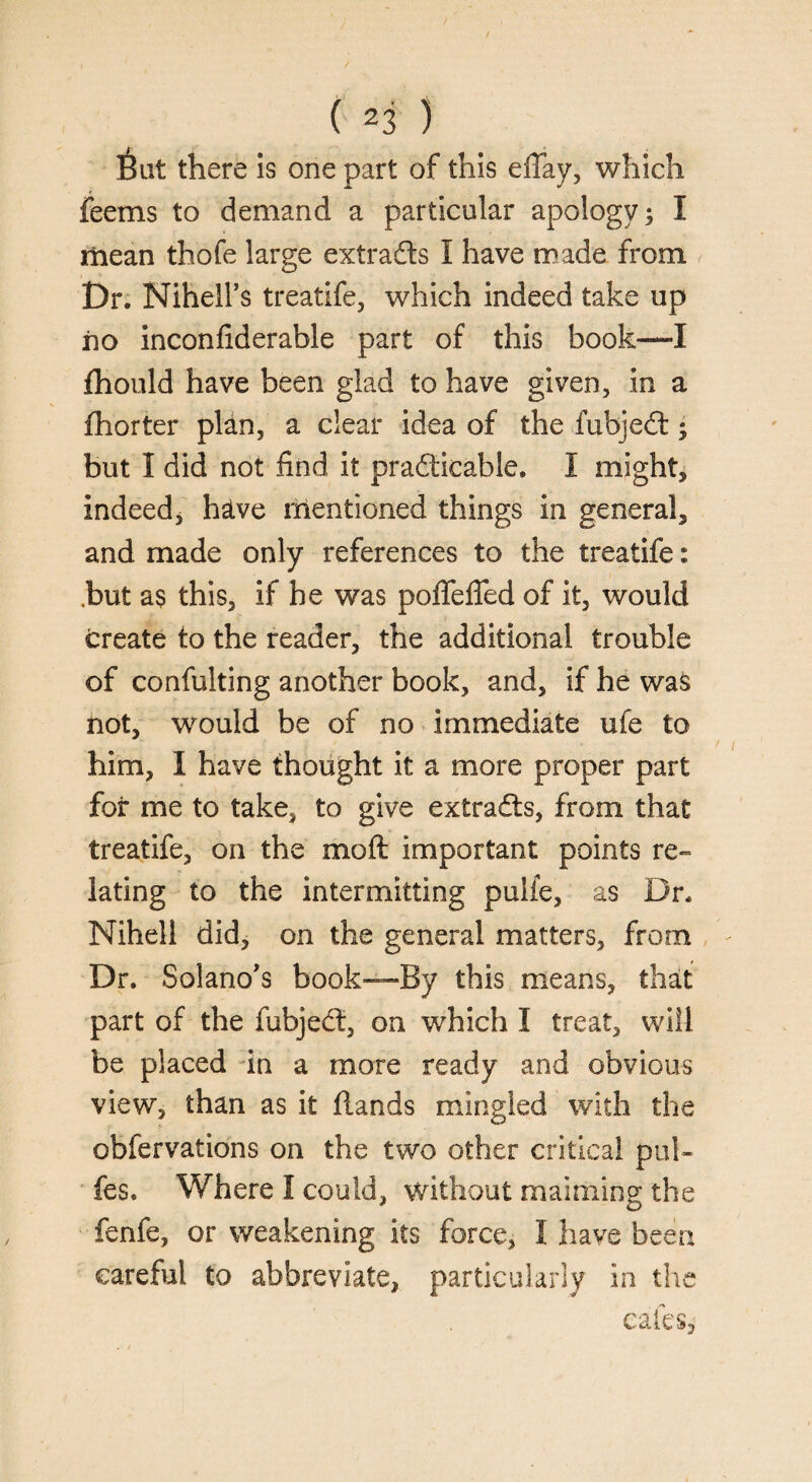 6ut there is one part of this effay, which feems to demand a particular apology; I mean thofe large extracts I have made from Dr. Nihell’s treatife, which indeed take up no inconfiderable part of this book—I fhould have been glad to have given, in a (barter plan, a clear idea of the fubjeCt • but I did not find it practicable. I might, indeed* h&ve mentioned things in general, and made only references to the treatife: .but a$ this, if he was pofTeffed of it, would create to the reader, the additional trouble of confulting another book, and, if he was not, would be of no immediate ufe to him, I have thought it a more proper part for me to take, to give extracts, from that treatife, on the mo ft important points re¬ lating to the intermitting pulfe, as Dr. Nihell did, on the general matters, from Dr. Solano's book—By this means, that part of the fubjeCt, on which I treat, will be placed in a more ready and obvious view, than as it ftands mingled with the obfervations on the two other critical pul- fes. Where I could, without maiming the fenfe, or weakening its force, I have been careful to abbreviate, particularly in the cafes,