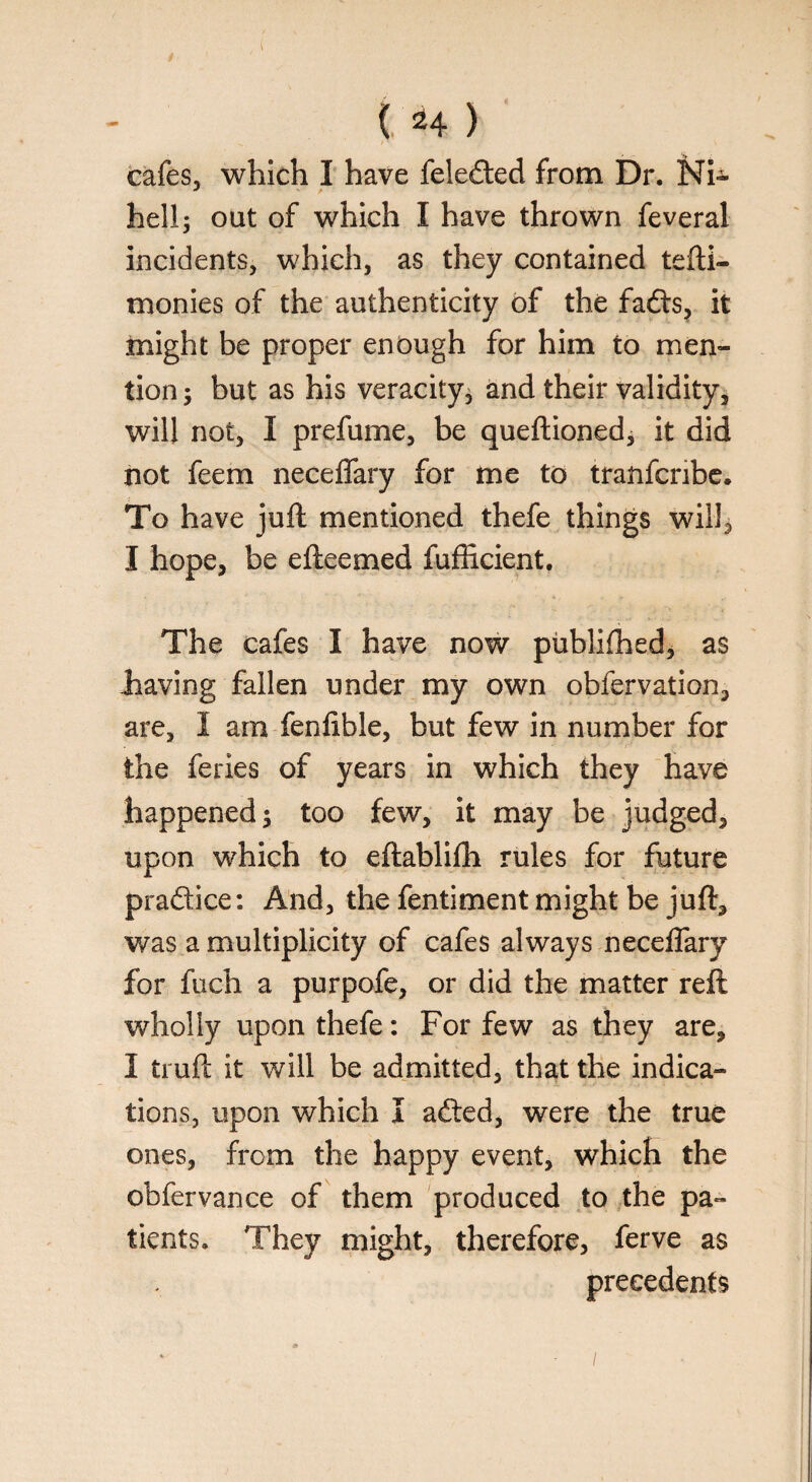 cafes, which I have feleded from Dr. Ni- hell; out of which I have thrown feveral incidents, which, as they contained tefti- monies of the authenticity of the fads, it might be proper enough for him to men¬ tion; but as his veracity, and their validity, will not, I prefume, be queftioned, it did not feem neceffary for me to tranfcnbe. To have juft mentioned thefe things will, I hope, be efteemed fufficient. The cafes I have now published, as .having fallen under my own obfervation, are, I am fenfible, but few in number for the feries of years in which they have happened; too few, it may be judged, upon which to eftablifti rules for future pradice: And, the fentiment might be juft, was a multiplicity of cafes always neceffary for fuch a purpofe, or did the matter reft wholly upon thefe: For few as they are, I truft it will be admitted, that the indica¬ tions, upon which I aded, were the true ones, from the happy event, which the obfervance of them produced to the pa¬ tients. They might, therefore, ferve as precedents