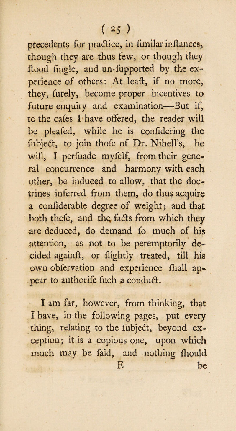 ( 2 5 ) precedents for pradtice, in fimilar inftances, though they are thus few, or though they flood Angle, and un-fupported by the ex¬ perience of others: At leaft, if no more, they, furely, become proper incentives to future enquiry and examination—-But if, to the cafes I have offered, the reader will be pleafed, while he is confidering the fubjedt, to join thofe of Dr. NihelFs, he will, I perfuade myfeif, from their gene¬ ral concurrence and harmony with each other, be induced to allow, that the doc¬ trines inferred from them, do thus acquire a confiderable degree of weight} and that both thefe, and the; fadts from which they are deduced, do demand fo much of his attention, as not to be peremptorily de¬ cided againft, or flightly treated, till his own obfervation and experience fhall ap¬ pear to authorife fuch a condudt. I am far, however, from thinking, that I have, in the following pages, put every thing, relating to the fubjedt, beyond ex¬ ception; it is a copious one, upon which much may be faid, and nothing fliould E be