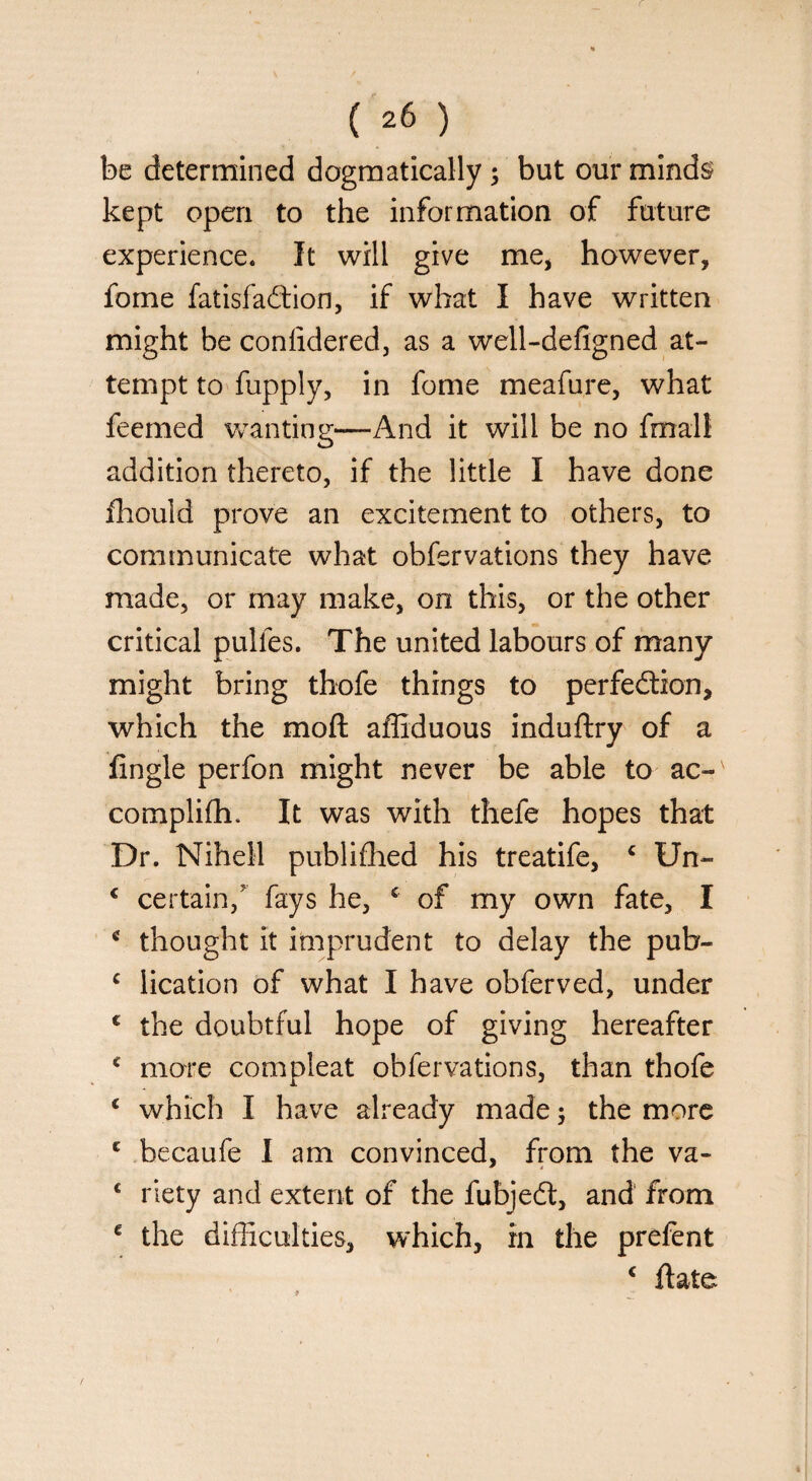 be determined dogmatically ; but our minds kept open to the information of future experience. It will give me, however, fome fatisfa&ion, if what I have written might be conlidered, as a well-defigned at¬ tempt to fupply, in fome meafure, what feemed wanting—And it will be no final! addition thereto, if the little I have done fhould prove an excitement to others, to communicate what obfervations they have made, or may make, on this, or the other critical pulles. The united labours of many might bring thofe things to perfection, which the moll affiduous induftry of a Angle perfon might never be able to ac- complifh. It was with thefe hopes that Dr. Nihell publifhed his treatife, c Un- € certain/ fays he, c of my own fate, I c thought it imprudent to delay the pub- c lication of what I have obferved, under c the doubtful hope of giving hereafter c more compleat obfervations, than thofe c which I have already made; the more c becaufe I am convinced, from the va- c riety and extent of the fubjedt, and from c the difficulties, which, in the prefent c Hate