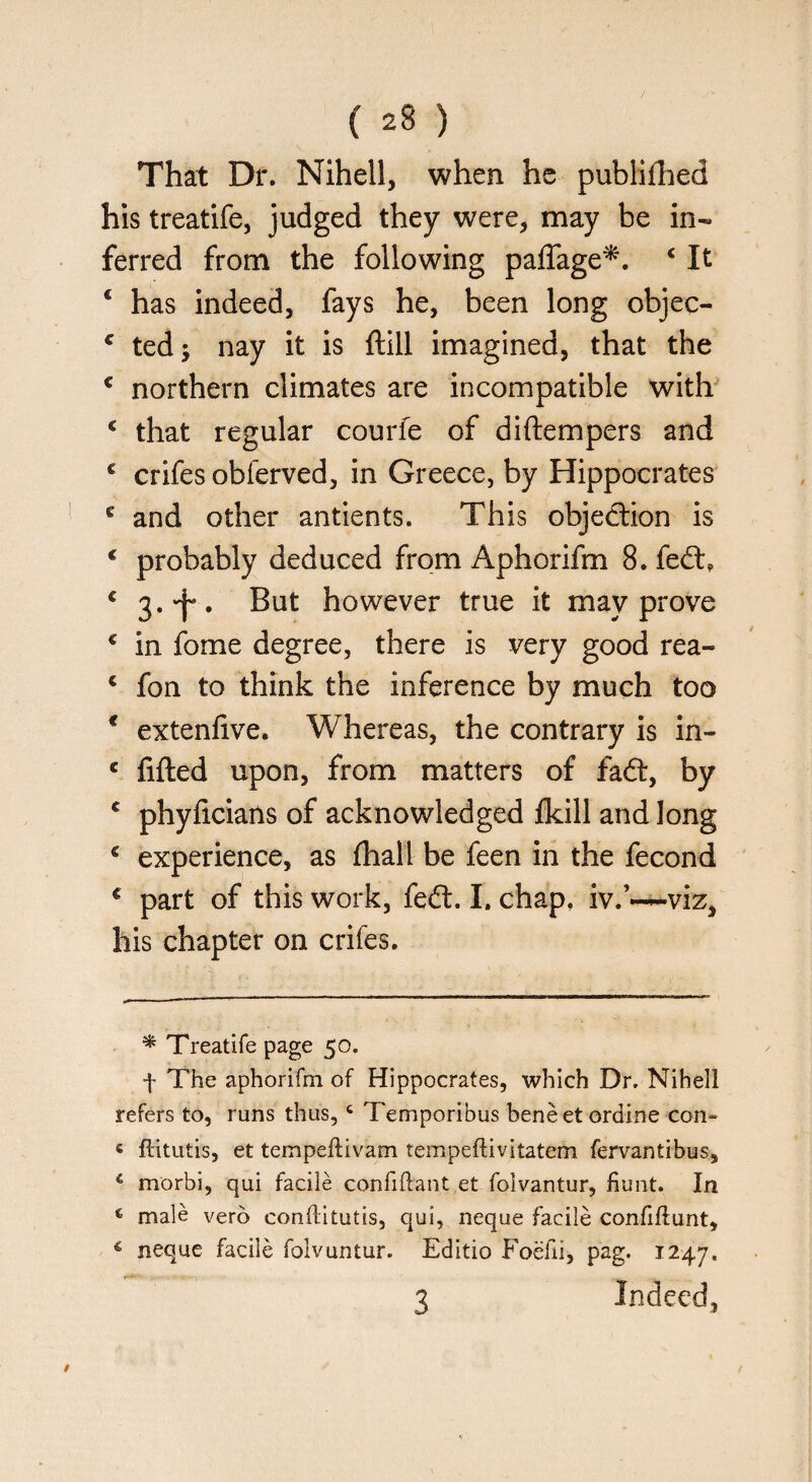 That Dr. Nihell, when he publifhed his treatife, judged they were, may be in« ferred from the following paffage*. c It 4 has indeed, fays he, been long objeo c ted; nay it is (till imagined, that the c northern climates are incompatible with c that regular courfe of diftempers and c crifes obferved, in Greece, by Hippocrates e and other antients. This objection is c probably deduced from Aphorifm 8. fed:, c 3.^. But however true it may prove € in fome degree, there is very good rea- c fon to think the inference by much too * extenlive. Whereas, the contrary is in- c filled upon, from matters of fad, by c phyficians of acknowledged fkill and long € experience, as fhall be feen in the fecond c part of this work, fed. I. chap, iv.’—viz, his chapter on crifes. * Treatife page 50. f The aphorifm of Hippocrates, which Dr. Nihell refers to, runs thus, 6 Temporibus beneetordine con- c ftitutis, et tempeftivam tempeftivitatem fervantibus, 5 morbi, qui facile confiflant et folvantur, hunt. In c male verb conflitutis, qui, neque facile confiftunt, 4 neque facile folvuntur. Editio Foefii, pag. 1247. 3 Indeed,