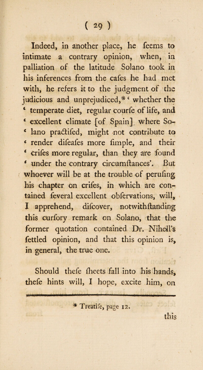 Indeed, in another place, he feems to Intimate a contrary opinion, when, In palliation of the latitude Solano took in his inferences from the cafes he had met with, he refers it to the judgment of the judicious and unprejudiced,*c whether the 1 temperate diet, regular courfe of life, and 4 excellent climate [of Spain] where So- * lano pradtifed, might not contribute to 4 render difeafes more fimple, and their 1 crifes more regular, than they are found * under the contrary circumftances’, But whoever will be at the trouble of perufing his chapter on crifes, in which are con¬ tained feveral excellent obfervations, will, I apprehend, difcover, notwithftanding this curfory remark on Solano, that the former quotation contained Dr. Niheil’s fettled opinion, and that this opinion is, in general, the true one. Should thefe fheets fall into his hands, thefe hints will, I hope, excite him, on * Treatife, page 12* this