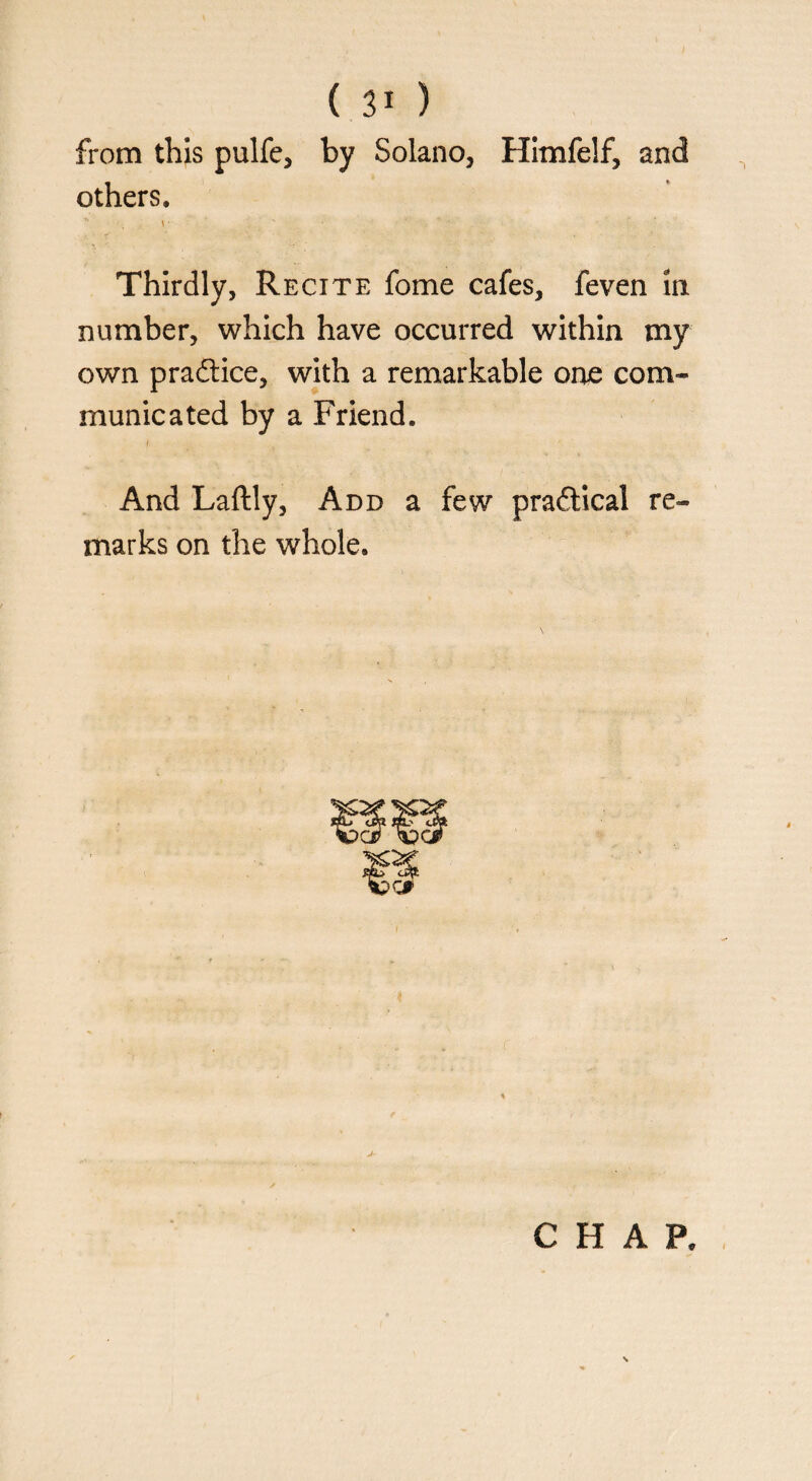 ( ) from this pulfe, by Solano, Himfelf, and others. Thirdly, Recite fome cafes, feven in number, which have occurred within my own practice, with a remarkable one com¬ municated by a Friend. And Laftly, Add a few practical re¬ marks on the whole. CHAP.