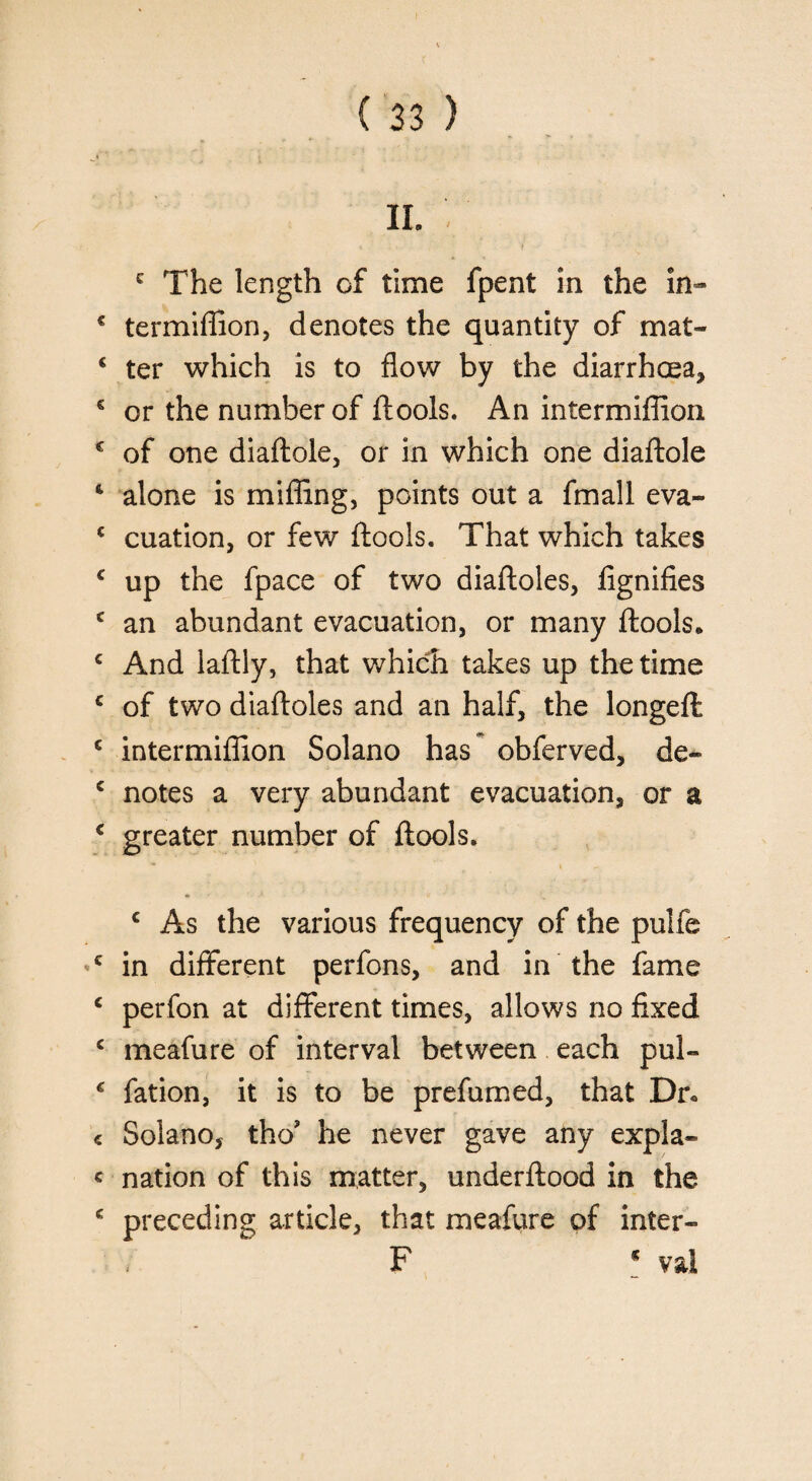 j' * _ • ii.; t t c The length of time fpent in the in- € termiffion, denotes the quantity of mat- € ter which is to flow by the diarrhoea* € or the number of ftools. An intermiflion € of one diaftole, or in which one diaftole 4 alone is miffing, points out a fmall eva- c cuation, or few ftools. That which takes c up the fpace of two diaftoles, fignifies c an abundant evacuation, or many ftools. c And laftly, that which takes up the time c of two diaftoles and an half, the longefl: c intermiflion Solano has obferved, de- c notes a very abundant evacuation, or a c greater number of ftools. c As the various frequency of the pulfe ’c in different perfons, and in the fame c perfon at different times, allows no fixed c meafure of interval between each pul- € fation, it is to be prefumed, that Dr* c Solano, tho? he never gave any expla- c nation of this matter, underftood in the * preceding article, that meafure of inter- F * val