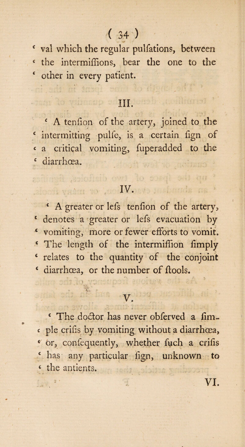 i J < val which the regular pulfations, between c the intermiffions, bear the one to the c other in every patient. 4. *\ «* l : ■■ ' III. £ A tenfion of the artery, joined to the £ intermitting pulfe, is a certain fign of « a critical vomiting, fuperadded to the c diarrhoea. > . IV. c A greater or lefs tenfion of the artery* c denotes a greater or lefs evacuation by c vomiting, more or fewer efforts to vomit. c The length of the intermifiion limply € relates to the quantity of the conjoint c diarrhoea, or the number of llools. / % ’ V. c The dodlor has never obferved a fim- c pie crifis by vomiting without a diarrhoea, * br, confequently, whether fuch a crifis € has any particular fign, unknown to € the antients. VI.