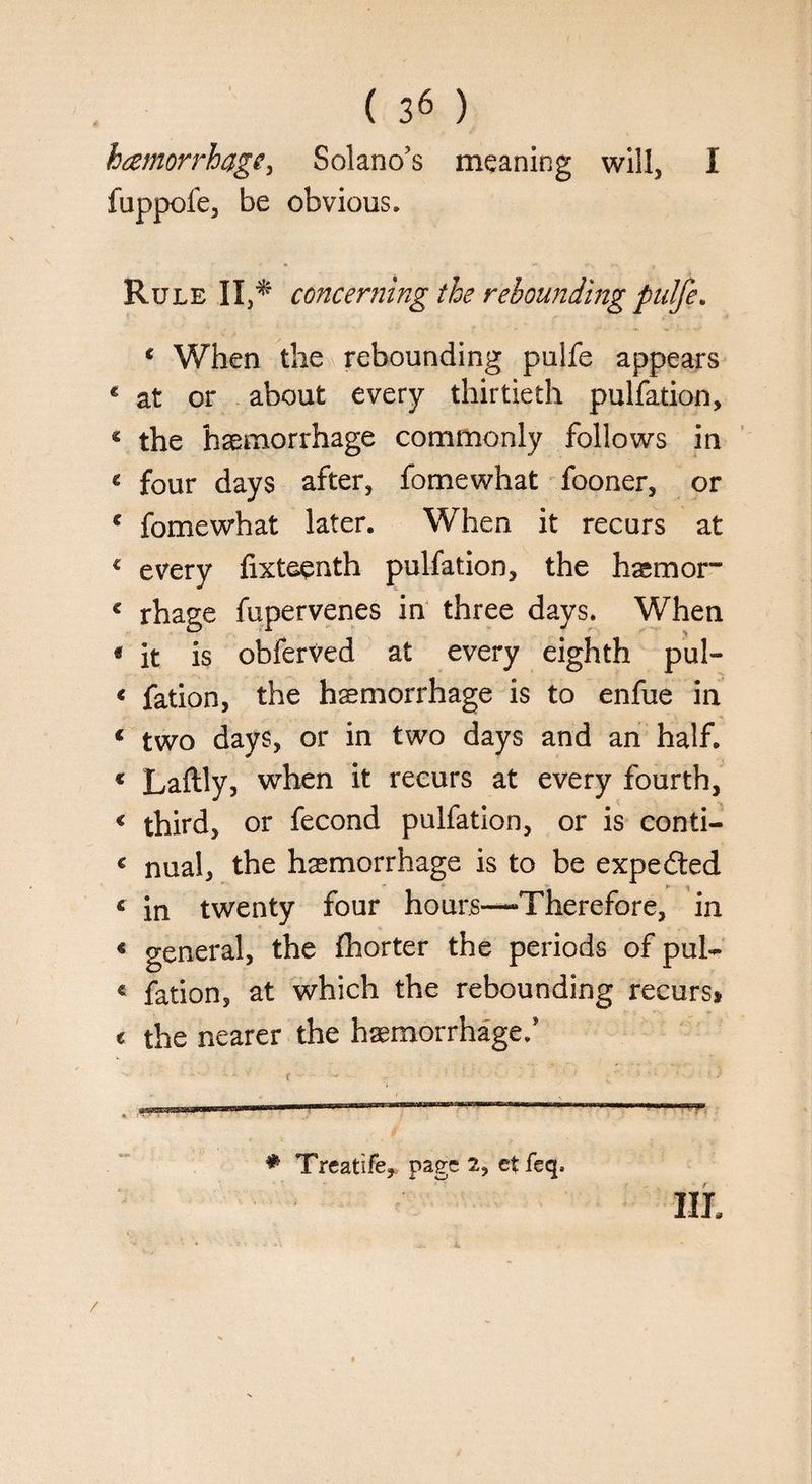 hcemorrhag^ Solano’s meaning will, I fuppofe, be obvious. Rule II,* concerning the rebounding pulfe. ( When the rebounding pulfe appears c at or about every thirtieth pulfation, c the haemorrhage commonly follows in « four days after, fomewhat fooner, or ' fomewhat later. When it recurs at € every fixteenth pul fat ion, the hsmor” € rhage fupervenes in three days. When « it is obferved at every eighth pul- < fation, the haemorrhage is to enfue in € two days, or in two days and an half. « Laftly, when it recurs at every fourth, < third, or fecond pulfation, or is conti- € nual, the haemorrhage is to be expedted * in twenty four hours—Therefore, in * general, the fhorter the periods of pul- « fation, at which the rebounding recurs, « the nearer the haemorrhage.’ . ,Hl! l '. , ■ J 1 ■ • ■ ' - 1 • * Treatife, page 2, etfeq. Ill,