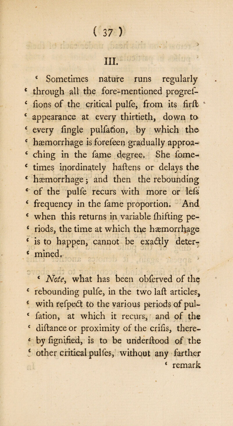 £ Sometimes nature runs regularly * through all the fore-mentioned progref- * fions of the critical pulfe, from its firft * £ appearance at every thirtieth, down to ‘ every Angle pulfadon, by which the c haemorrhage is forefeen gradually approa- £ ching in the fame degree. She fome- £ times inordinately haftens or delays the c haemorrhage; and then the rebounding c of the pulfe recurs with more or lefs c frequency in the fame proportion. And * when this returns in variable Shifting pe- * riods, the time at which the haemorrhage ( is to happen, cannot be exadtly deter- ( mined. * 0 ,■. i* l : J 4 < .*■ . _ { : f~. ' ■ ■■ t c Note, what has been obferved of the c rebounding pulfe, in the two laft articles, £ with refpedt to the various periods of pul- * fation, at which it recurs, and of the c diftance or proximity of the crilis, there- « by fignified, is to be underftood of the f other critical pulfes, without any farther € remark