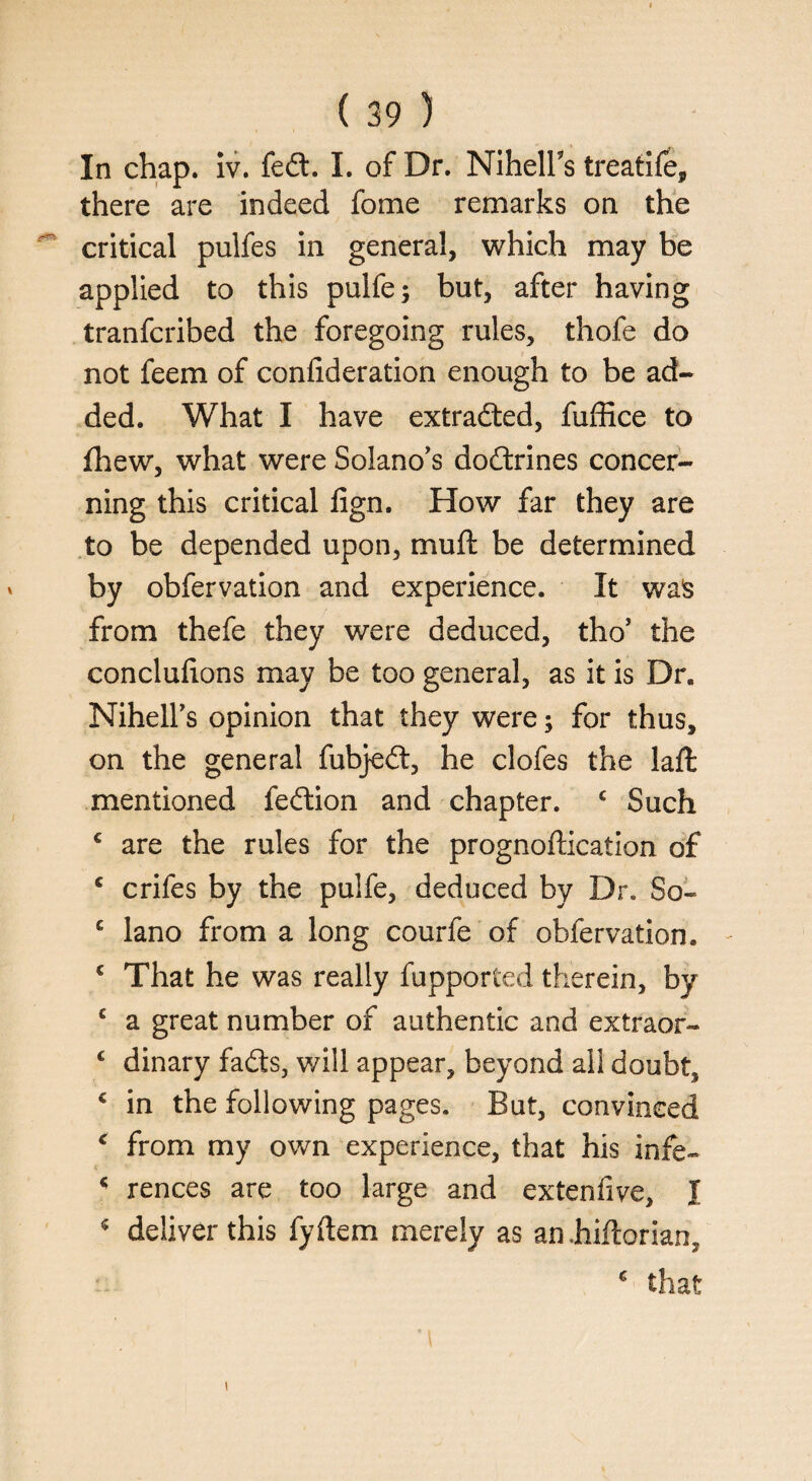 In chap. iv. fed. I. of Dr. NihelFs treatife, there are indeed fome remarks on the ^ critical pulfes in general, which may be applied to this pulfe; but, after having tranfcribed the foregoing rules, thofe do not feem of confideration enough to be ad¬ ded. What I have extracted, fuffice to fhew, what were Solano's dodrines concer¬ ning this critical fign. How far they are to be depended upon, muft be determined by obfervation and experience. It was from thefe they were deduced, tho’ the concluf ons may be too general, as it is Dr. Nihell's opinion that they were; for thus, on the general fubjed, he clofes the laft mentioned fedion and chapter. c Such c are the rules for the prognoflication of c crifes by the pulfe, deduced by Dr. So- c lano from a long courfe of obfervation. c That he was really fupported therein, by c a great number of authentic and extraor- c dinary fads, will appear, beyond all doubt, * in the following pages. But, convinced c from my own experience, that his infe- 45 rences are too large and extenfve, I 5 deliver this fyftem merely as an Mtorian, € that