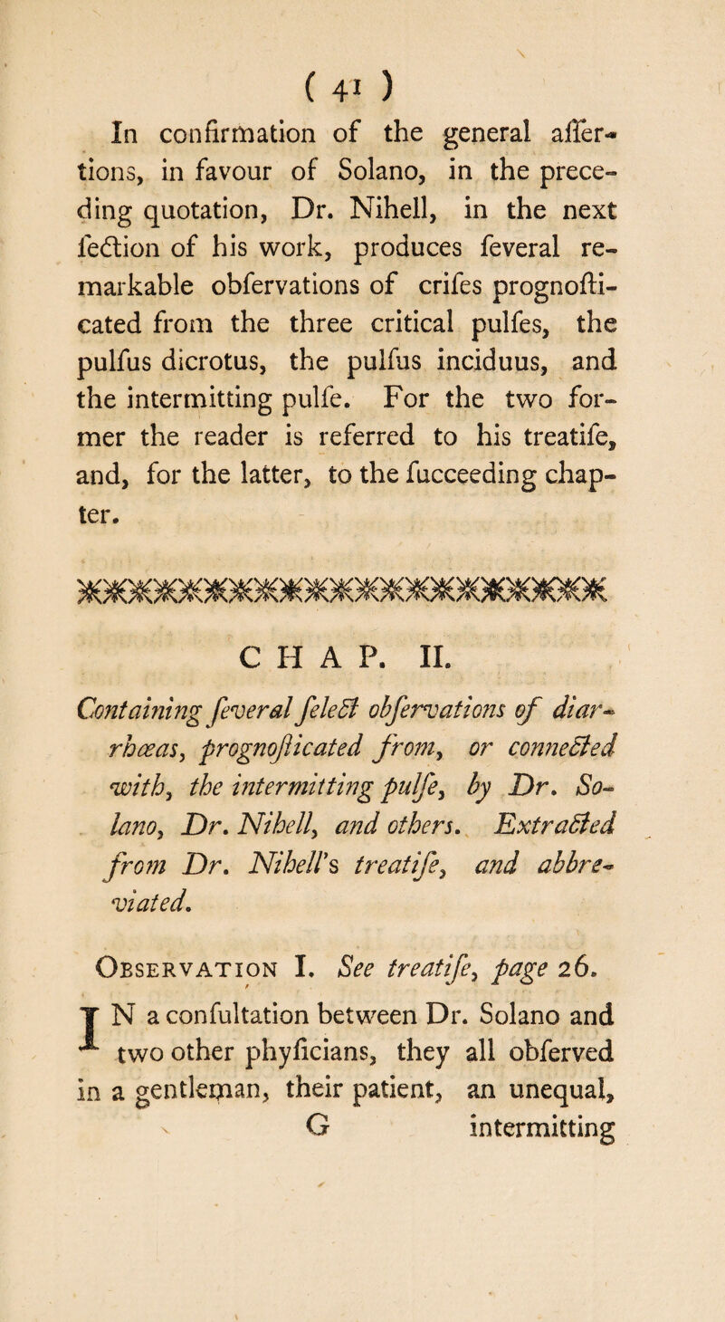 In confirmation of the general affer- lions, in favour of Solano, in the prece¬ ding quotation, Dr. Nihell, in the next fedtion of his work, produces feveral re¬ markable obfervations of crifes prognofti- cated from the three critical pulfes, the pulfus dicrotus, the puifus inciduus, and the intermitting pulfe. For the two for¬ mer the reader is referred to his treatife, and, for the latter, to the fucceeding chap¬ ter. CHAP. II. Containing feveral feleffi obfervations of diar- rhceas, prognoflicated from, or connected with, the intermitting pulfe, by Dr. So¬ lano, Dr. Nihell, and others. Extracted from Dr. Nihell's treatife, and abbre- viated. Observation I. See treatife, page 26. T N aconfultation between Dr. Solano and ^ two other phyficians, they all obferved in a gentleman, their patient, an unequal, G intermitting