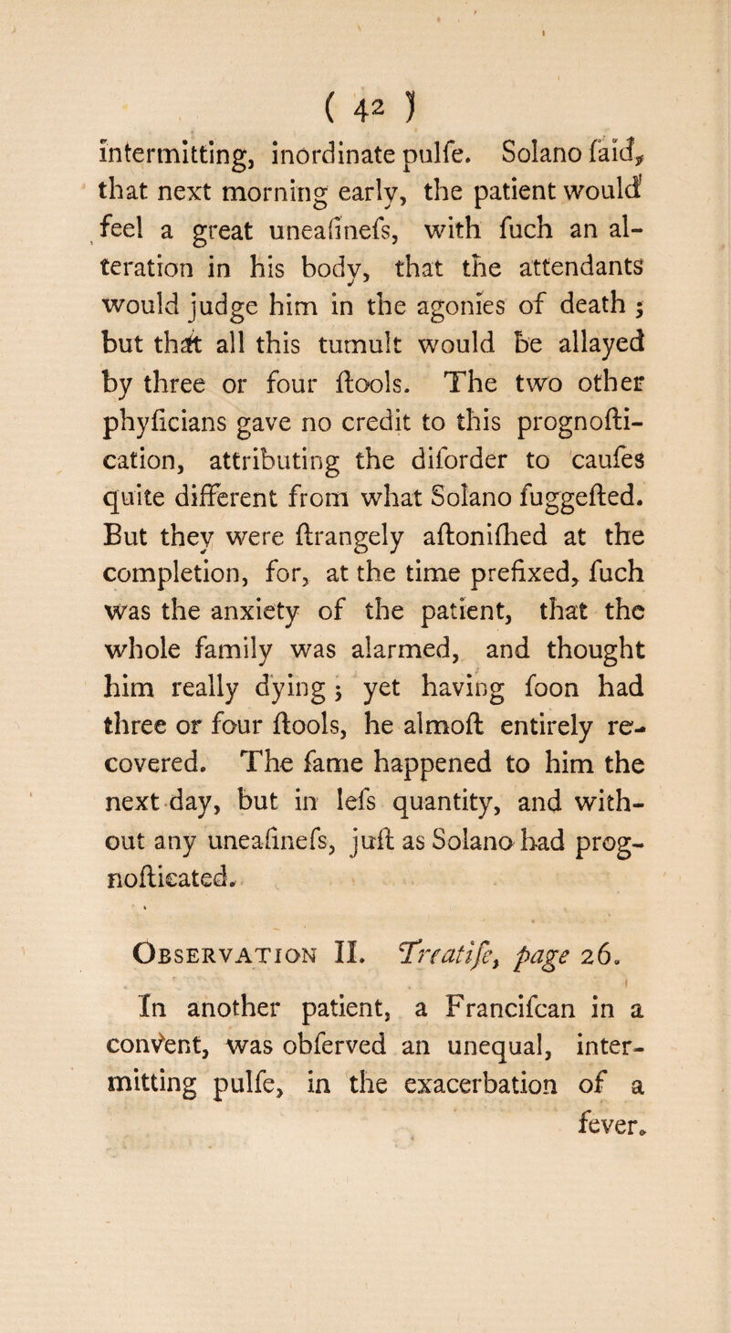 » ( 42 ) intermitting, inordinate pulfe. Solano fakf* that next morning early, the patient would feel a great uneaiinefs, with fuch an al¬ teration in his body, that the attendants would judge him in the agonies of death ; but thrft all this tumult would be allayed by three or four ftools. The two other phyficians gave no credit to this prognofti- cation, attributing the diforder to caufes quite different from what Solano fuggefted. But they were ftrangely aftonifhed at the completion, for, at the time prefixed, fuch was the anxiety of the patient, that the whole family was alarmed, and thought him really dying 5 yet having foon had three or four ftools, he almoft entirely re¬ covered. The fame happened to him the next day, but in lefs quantity, and with¬ out any uneaiinefs, juft as Solano had prog- noftkated, * Ob servation II. T'rralife, page 26. In another patient, a Francifcan in a consent, was obferved an unequal, inter¬ mitting pulfe, in the exacerbation of a fever.