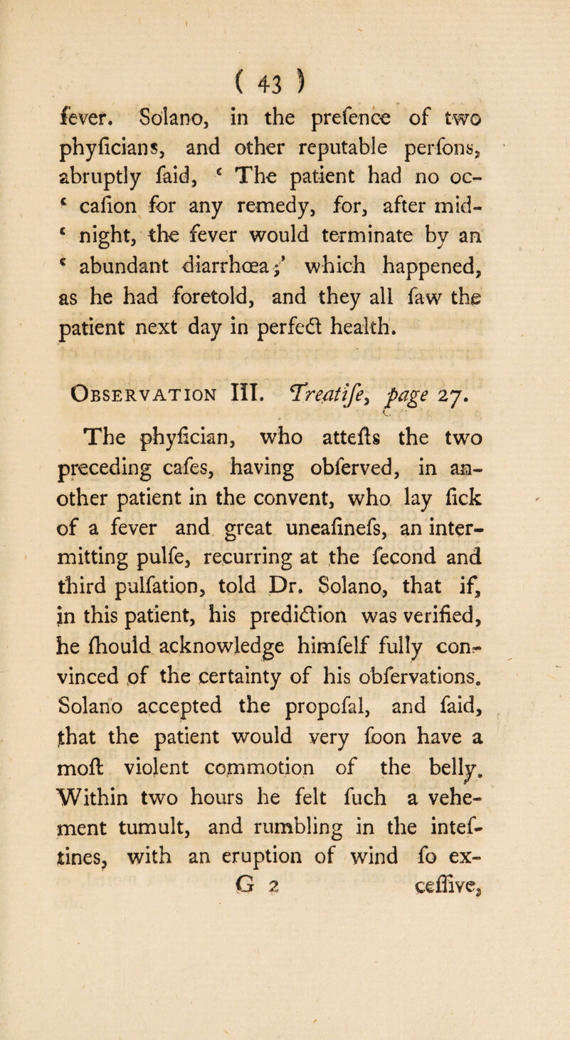 fever. Solano, in the prefence of two phyficians, and other reputable perfons, abruptly faid, € The patient had no oo- c caiion for any remedy, for, after mid- c night, the fever would terminate by an c abundant diarrhoea f which happened, as he had foretold, and they all faw the patient next day in perfect health. Observation III. Treatife, page 27. The phyfician, who attefts the two preceding cafes, having obferved, in an¬ other patient in the convent, who lay fick of a fever and great uneafinefs, an inter¬ mitting pulfe, recurring at the fecond and third pulfation, told Dr. Solano, that if, in this patient, his prediction was verified, he fhould acknowledge himfelf fully con^ vinced of the certainty of his obfervations. Solano accepted the propofal, and faid, jthat the patient would very foon have a moft violent commotion of the belly. Within two hours he felt fuch a vehe¬ ment tumult, and rumbling in the intef- tines, with an eruption of wind fo ex- G 2 ceflive,