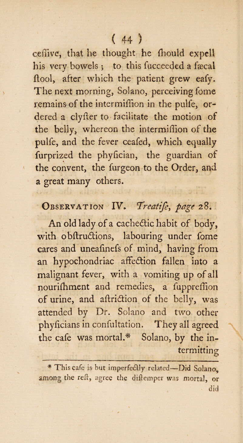 ceffive, that he thought he fhould expeli his very bowels; to this fucceeded a fecal ftool, after which the patient grew eafy. The next morning, Solano, perceiving fome remains of the intermifiion in the pulfe, or¬ dered a clyfler to facilitate the motion of the belly, whereon the intermiffion of the pulfe, and the fever ceafed, which equally furprized the phyfeian, the guardian of ' the convent, the furgeon to the Order, and a great many others. Observation IV. Treatife, page 28. An old lady of a cachedtic habit of body, with obftrudtions, labouring under fome cares and uneafmefs of mind, having from an hypochondriac affedtion fallen into a malignant fever, with a vomiting up of all nourifhment and remedies, a fuppreffion of urine, and aftridtion of the belly, was attended by Dr. Solano and two other phyfeians in confultation. They all agreed the cafe was mortal.* Solano, by the in¬ termitting * This cafe is but imperfectly related—Did Solano5 among the red, agree the diftemper was mortal, or did