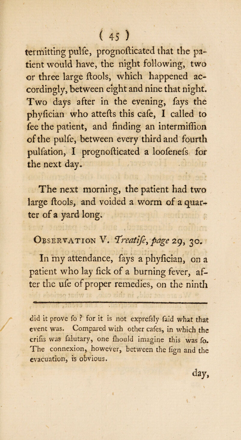 Permitting pulfe, prognofticated that the pa¬ tient would have, the night following, two or three large ftools, which happened ac¬ cordingly, between eight and nine that night. Two days after in the evening, fays the phyfician who attefts this cafe, I called to fee the patient, and finding an intermifiion of the pulfe, between every third and fourth pulfation, I prognofticated a loofenefs for the next day. The next morning, the patient had two large ftools, and voided a worm of a quar¬ ter of a yard long. Observation V. Treatife, page 29, 30. In my attendance, fays a phyfician, on a patient who lay fick of a burning fever, af¬ ter the ufe of proper remedies, on the ninth V » . . * t ) 1. -.r 11 i.„— * 1 * * ‘ f ’ ‘ did it prove fo ? for it is not exprefsly faid what that event was. Compared with other cafes, in which the crifis was falutary, one fhould imagine this was fo. The connexion, however, between the fign and the evacuation, is obvious. day, <