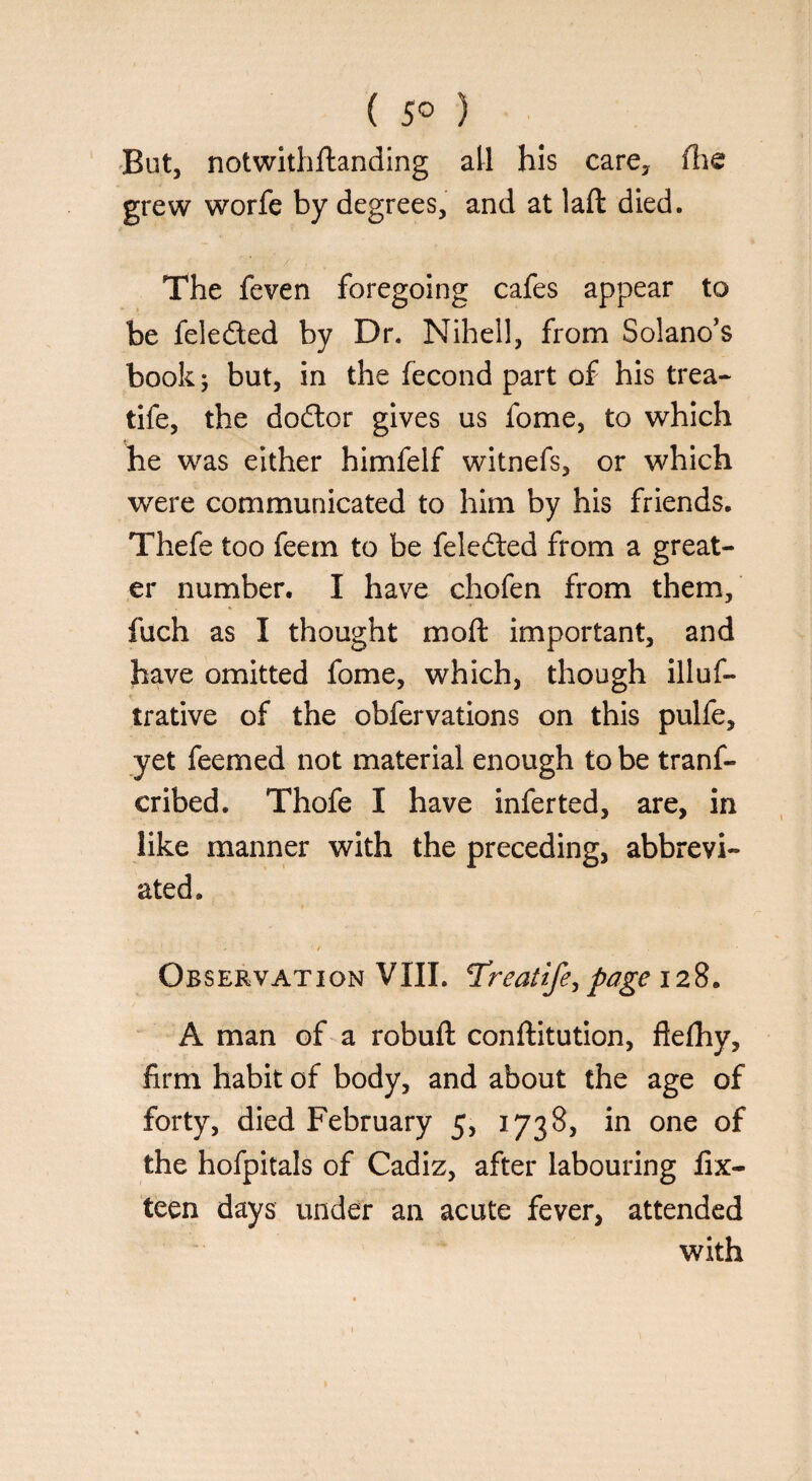 ( 5° ) But, notwithftanding all his care, fhe grew worfe by degrees, and at laft died. The feven foregoing cafes appear to be fele&ed by Dr. Nihell, from Solano’s book 5 but, in the fecond part of his trea- tife, the dodtor gives us fome, to which he was either himfelf witnefs, or which were communicated to him by his friends. Thefe too feem to be feledted from a great¬ er number. I have chofen from them, fuch as I thought moft important, and have omitted fome, which, though illuf- trative of the obfervations on this pulfe, yet feemed not material enough to be trans¬ cribed. Thofe I have inferted, are, in like manner with the preceding, abbrevi¬ ated. Observation VIII. Treatife, page 128. A man of a robuft conftitution, fiefhy, firm habit of body, and about the age of forty, died February 5, 1738, in one of the hofpitals of Cadiz, after labouring fix- teen days under an acute fever, attended with