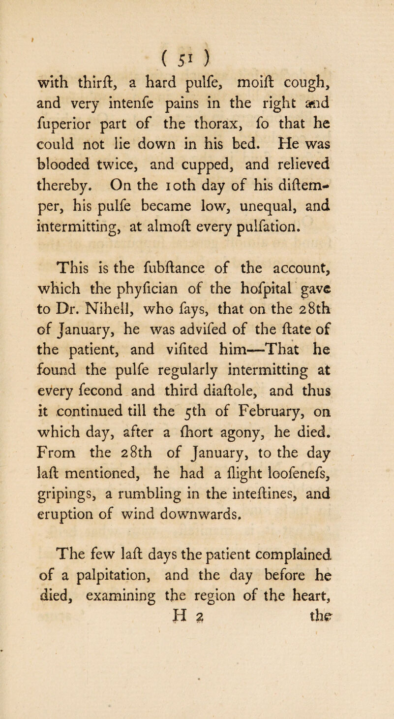 with thirft, a hard pulfe, moift cough, and very intenfe pains in the right and fuperior part of the thorax, fo that he could not lie down in his bed. He was blooded twice, and cupped, and relieved thereby. On the ioth day of his diftem- per, his pulfe became low, unequal, and intermitting, at almoft every pulfation. This is the fubftance of the account, which the phyfician of the hofpital gave to Dr. Nihell, who fays, that on the 28th of January, he was advifed of the ftate of the patient, and vifited him—That he found the pulfe regularly intermitting at every fecond and third diaftole, and thus it continued till the 5th of February, on which day, after a fhort agony, he died. From the 28th of January, to the day laft mentioned, he had a flight loofenefs, gripings, a rumbling in the inteftines, and eruption of wind downwards. / The few laft days the patient complained of a palpitation, and the day before he died, examining the region of the heart, H 2 the