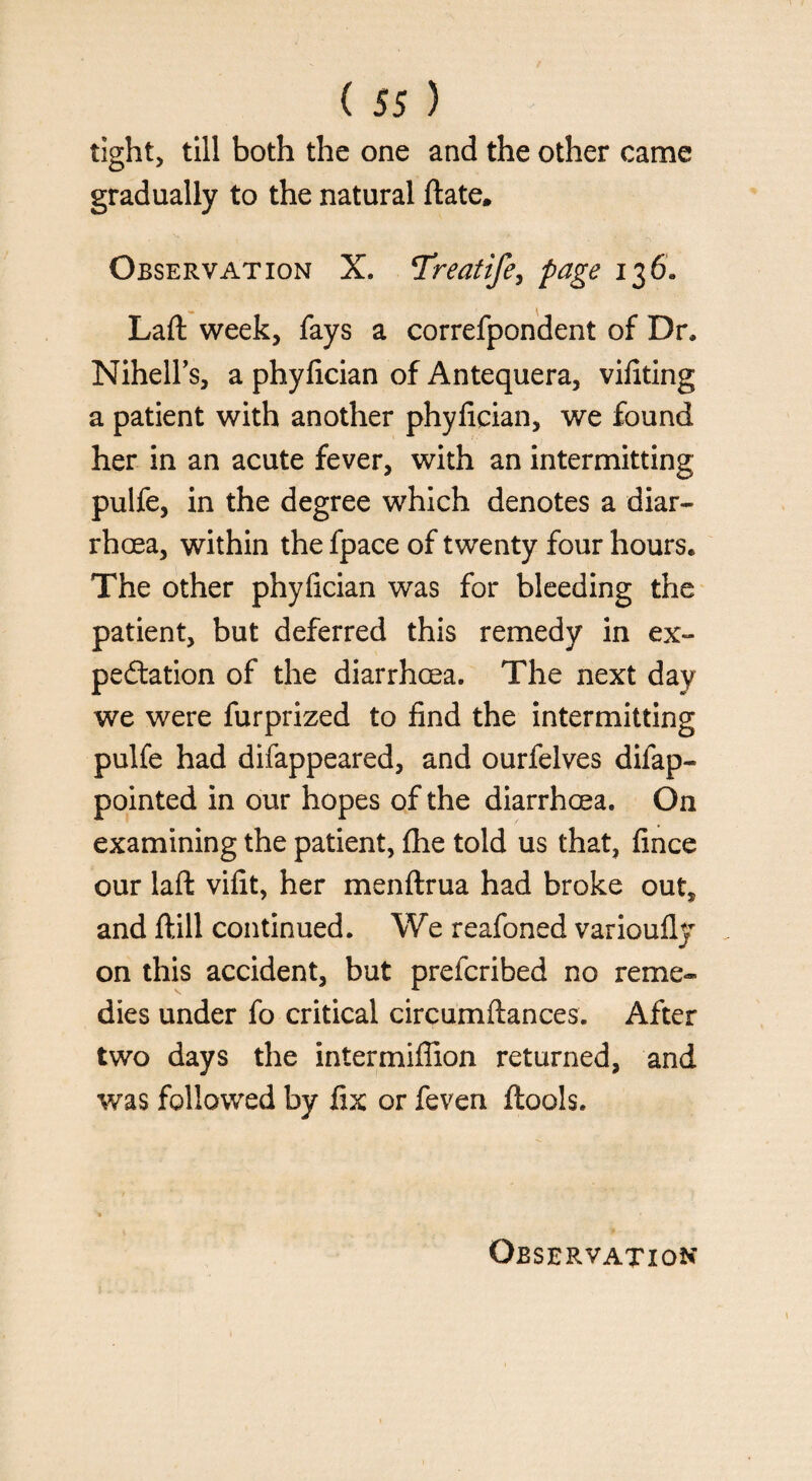 tight, till both the one and the other came gradually to the natural ftate. Observation X. Treatife, page 136. Laft: week, fays a correfpondent of Dr, Nihell’s, a phylician of Antequera, vifiting a patient with another phylician, we found her in an acute fever, with an intermitting pulfe, in the degree which denotes a diar¬ rhoea, within the fpace of twenty four hours. The other phyfician was for bleeding the patient, but deferred this remedy in ex¬ pedition of the diarrhoea. The next day we were furprized to find the intermitting pulfe had difappeared, and ourfelves difap- pointed in our hopes of the diarrhoea. On examining the patient, fhe told us that, fince our laft vifit, her menftrua had broke out* and ft ill continued. We reafoned varioufly on this accident, but prefcribed no reme¬ dies under fo critical circumftances. After two days the intermiflion returned, and was followed by fix or feven ftools. Observation