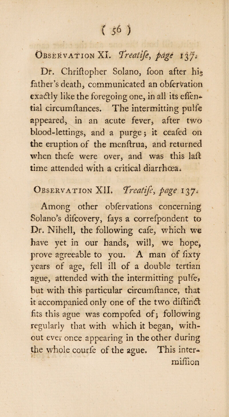 Observation XL ’Treatife, page Dr. Chriftopher Solano, foon after hi§ father’s death* communicated an obfervation exadtly like the foregoing one, in all its effen- tial circumftances. The intermitting pulfe appeared3 in an acute fever, after two blood-lettings, and a purge $ it ceafed on the eruption of the menftrua, and returned when thefe were over, and was this laft time attended with a critical diarrhoea. Observation X1L Treatifey page 137. Among other obfervations concerning Solano’s difcovery, fays a correfpondent to Dr. Niheli, the following cafe, which we have yet in our hands, will, we hope, prove agreeable to you. A man of fixty years of age, fell ill of a double tertian ague, attended with the intermitting pulfe* but wdth this particular circumftance, that it accompanied only one of the two diftindl fits this ague was compofed of $ following regularly that with which it began, with¬ out ever once appearing in the other during the whole courfe of the ague* This inter* million