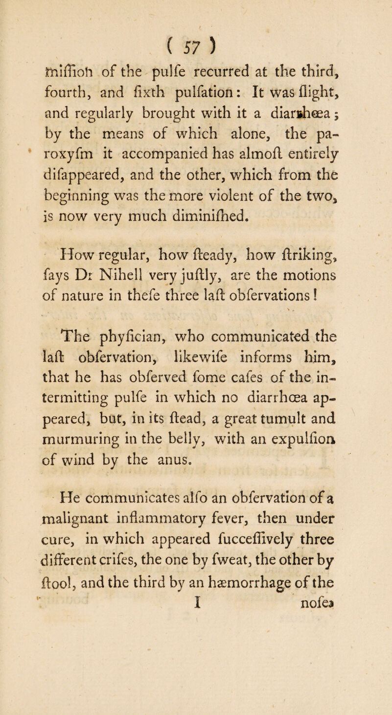 thiffioh of the puife recurred at the third* fourth, and fixth pulfation: It was flight* and regularly brought with it a diarrhoea; by the means of which alone, the pa- roxyfm it accompanied has almofl. entirely difappeared, and the other, which from the beginning was the more violent of the two* is now very much diminifhed* How regular, how fteady, how ftriking* fays Dr Nihell very juftly, are the motions of nature in thefe three lafl: obfervations! \ * The phyfician, who communicated the lafl: obfervation, likewife informs him* that he has obferved fome cafes of the in¬ termitting puife in which no diarrhoea ap¬ peared, but, in its ftead, a great tumult and murmuring in the belly, with an expulfion of wind by the anus. He communicates alfo an obfervation of a malignant inflammatory fever, then under cure, in which appeared fucceflively three different crifes, the one by fweat, the other by flool, and the third by an haemorrhage of the I nofea