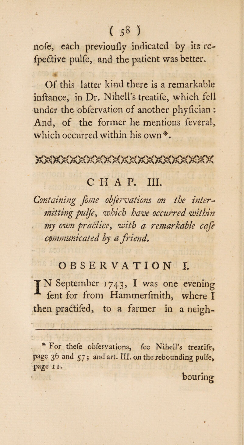 nofe, each previoufly indicated by its re- fpedtive pulfe, and the patient was better* Of this latter kind there is a remarkable inftance, in Dr. Nihell’s treatife, which fell under the obfervation of another phyfician: And, of the former he mentions feveral, which occurred within his own*. C H A P. III. Containing fome obfervations on the inter- mitting pulfe^ which have occurred within my own praBice, with ^ remarkable cafe communicated by a friend. OBSERVATION I. |N September 1743, I was one evening A fent for from Hammerfmith, where I then pra&ifed, to a farmer in a neigh- * For thefe obfervations, fee NihelFs treatife, page 36 and 57; and art. III. on the rebounding pulfe, page 11.