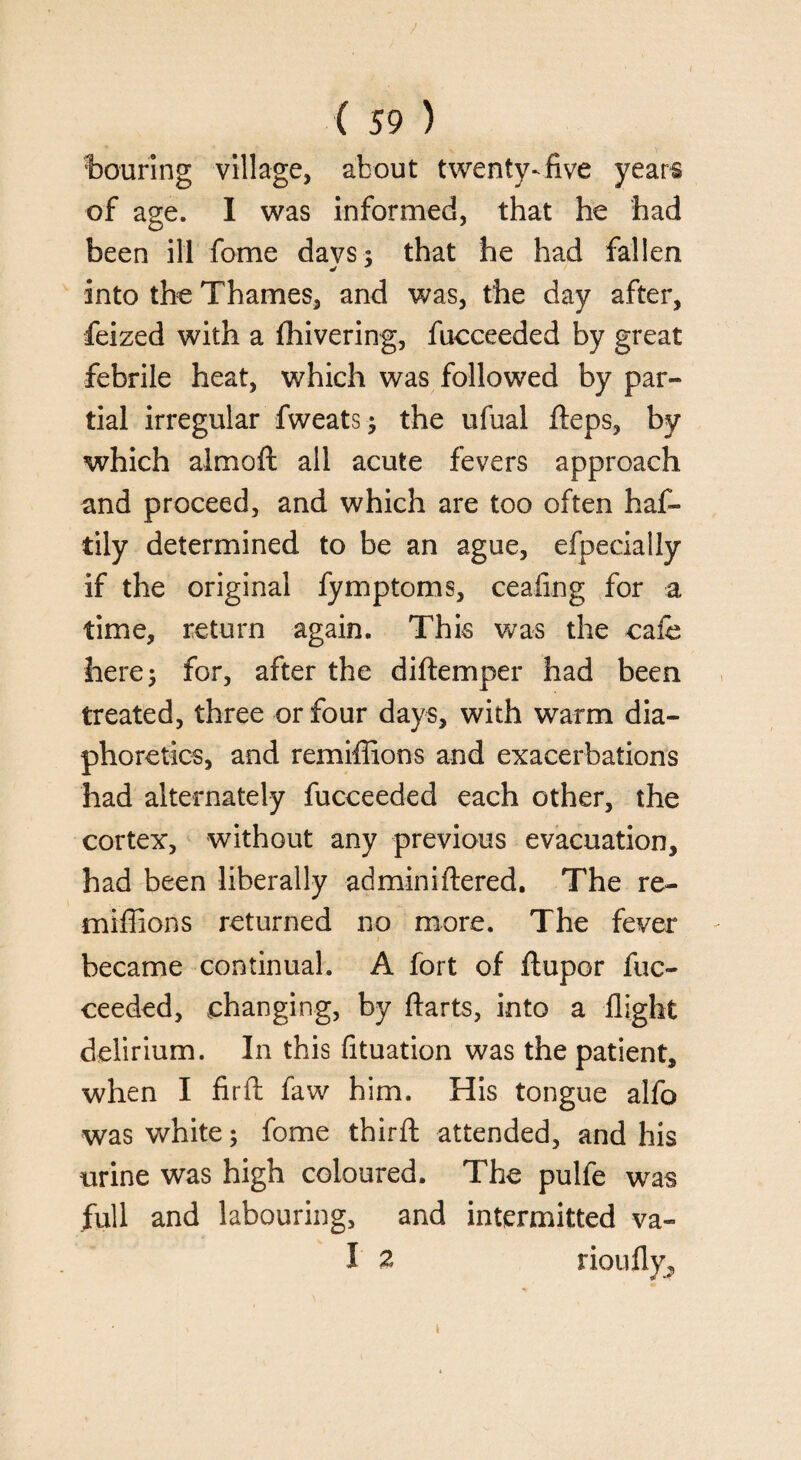 touring village, about twenty-five years of age. I was informed, that he had been ill fome davs; that he had fallen * * into the Thames, and was, the day after, feized with a fhivering, fucceeded by great febrile heat, which was followed by par¬ tial irregular fweats; the ufual fteps, by which almoft all acute fevers approach and proceed, and which are too often haf- tily determined to be an ague, efpecially if the original fymptoms, ceafing for a time, return again. This was the cafe here; for, after the diftemper had been treated, three or four days, with warm dia¬ phoretics, and remiffions and exacerbations had alternately fucceeded each other, the cortex, without any previous evacuation, had been liberally adminiftered. The re¬ miffions returned no more. The fever became continual. A fort of ftupor fuc¬ ceeded, changing, by ftarts, into a flight delirium. In this fituation was the patient, when I Aril faw him. His tongue alfo was white; fome third; attended, and his urine was high coloured. The pulfe w^as full and labouring, and intermitted va~ I 2 rioufly. t