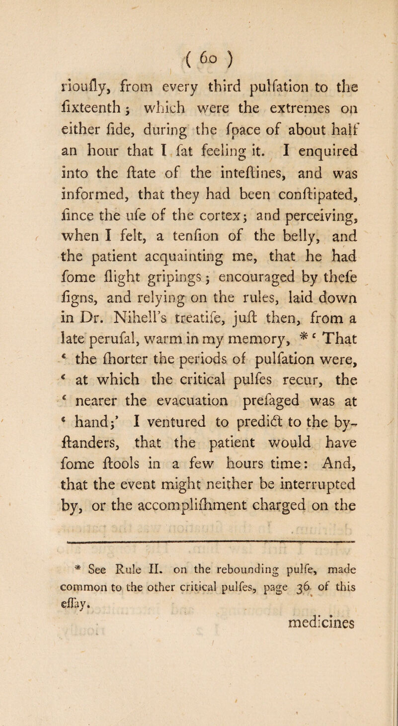i iloufly, from every third puliation to the lixteenth; which were the extremes on either fide, during the fpace of about half an hour that I fat feeling it. I enquired into the ftate of the inteftines, and was informed, that they had been conftipated, fmce the ufe of the cortex; and perceiving, when I felt, a tenfion of the belly, and the patient acquainting me, that he had fome flight gripings; encouraged by thefe ligns, and relying on the rules, laid down in Dr. Nihelfs treatife, juft then, from a late perufal, warm in my memory, * c That * the fhorter the periods of puliation were, c at which the critical pulfes recur, the € nearer the evacuation prefaged was at c hand;’ I ventured to predict to the by- ftanders, that the patient would have fome flools in a few hours time: And, that the event might neither be interrupted by, or the accompliAiment charged on the * See Rule II. on the rebounding pulfe, made common to the other critical pulfes, page 36 of this ©flay. medicines