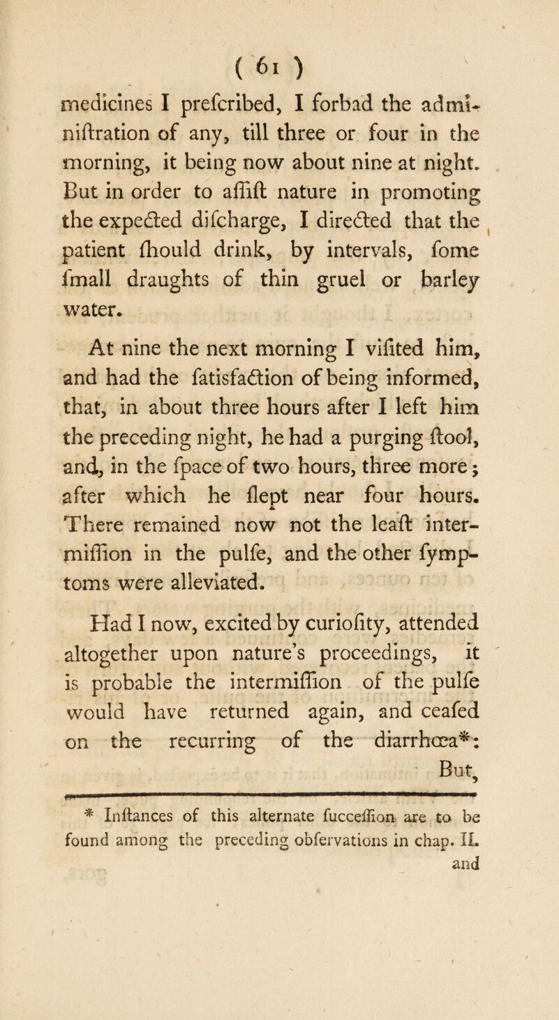 medicines I prefcribed, I forbad the ad mi* niftration of any, till three or four in the morning, it being now about nine at night. But in order to affift nature in promoting the expeded difcharge, I directed that the patient fhould drink, by intervals, fome fmall draughts of thin gruel or barley water. At nine the next morning I vifted him, and had the fatisfa&ion of being informed, that, in about three hours after I left him the preceding night, he had a purging {tool, and, in the fpace of two hours, three more; after which he flept near four hours. There remained now not the leaft inter- miffion in the pulfe, and the other fymp- toms were alleviated. Had I now, excited by curiofity, attended altogether upon nature’s proceedings, it is probable the intermiffion of the pulfe would have returned again, and ceafed on the recurring of the diarrhcca*: But? ..ini—.. ■« » i .nil.I i i ..Tin -unni.iinani ... * Inftances of this alternate fucceffion are to be found among the preceding observations in chap. XL and