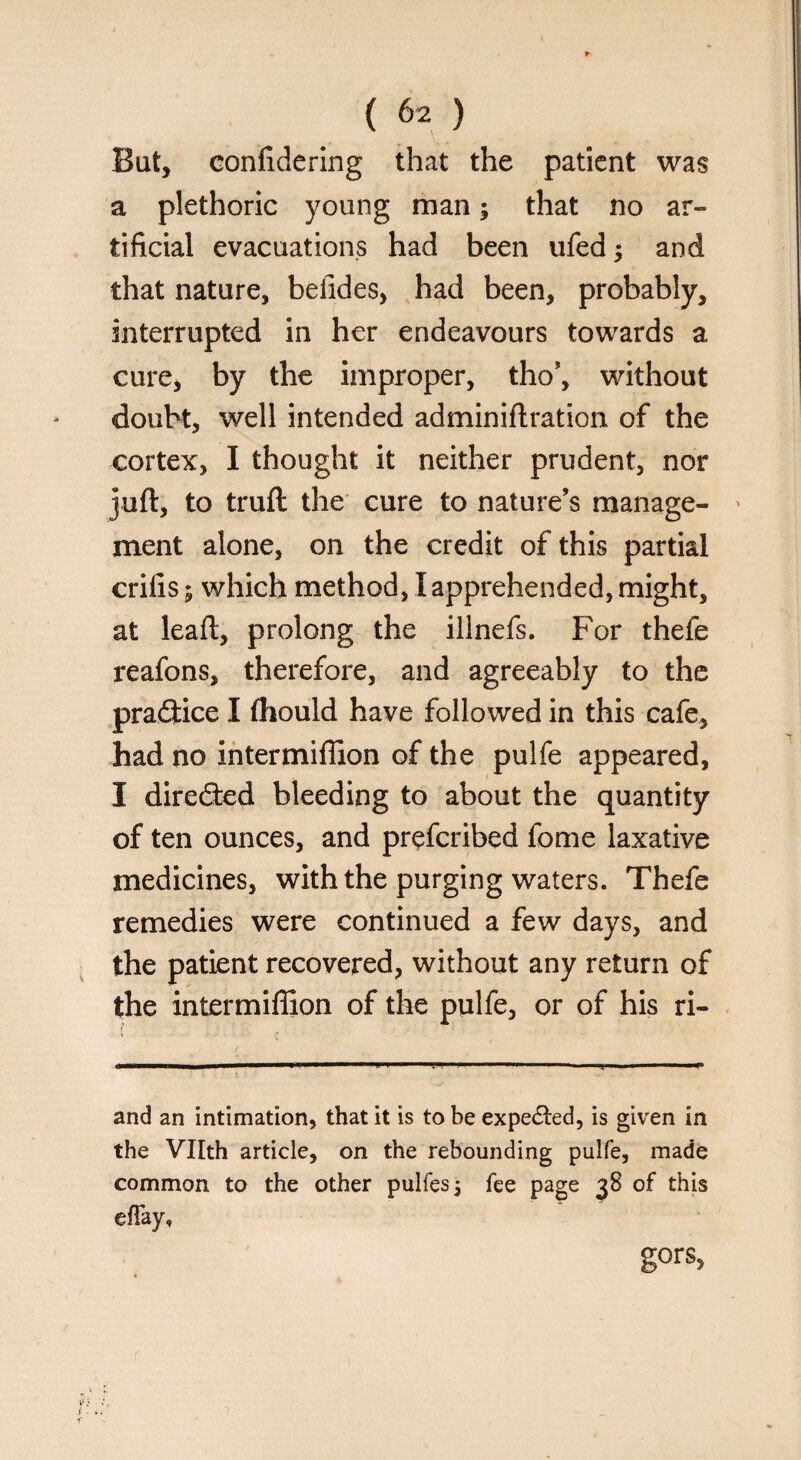 Bat, confidering that the patient was a plethoric young man; that no ar¬ tificial evacuations had been ufed; and that nature, befides, had been, probably, interrupted in her endeavours towards a cure, by the improper, tho’, without doubt, well intended adminiftration of the cortex, I thought it neither prudent, nor juft, to truft the cure to nature’s manage- > ment alone, on the credit of this partial crifis; which method, I apprehended, might, at leaft, prolong the illnefs. For thefe reafons, therefore, and agreeably to the practice I ftiould have followed in this cafe, had no intermiffion of the pulfe appeared, I directed bleeding to about the quantity of ten ounces, and preferibed fome laxative medicines, with the purging waters. Thefe remedies were continued a few days, and the patient recovered, without any return of the intermiffion of the pulfe, or of his ri- and an intimation, that it is to be expected, is given in the VTIth article, on the rebounding pulfe, made common to the other pulfes$ fee page 38 of this efTay, gors,