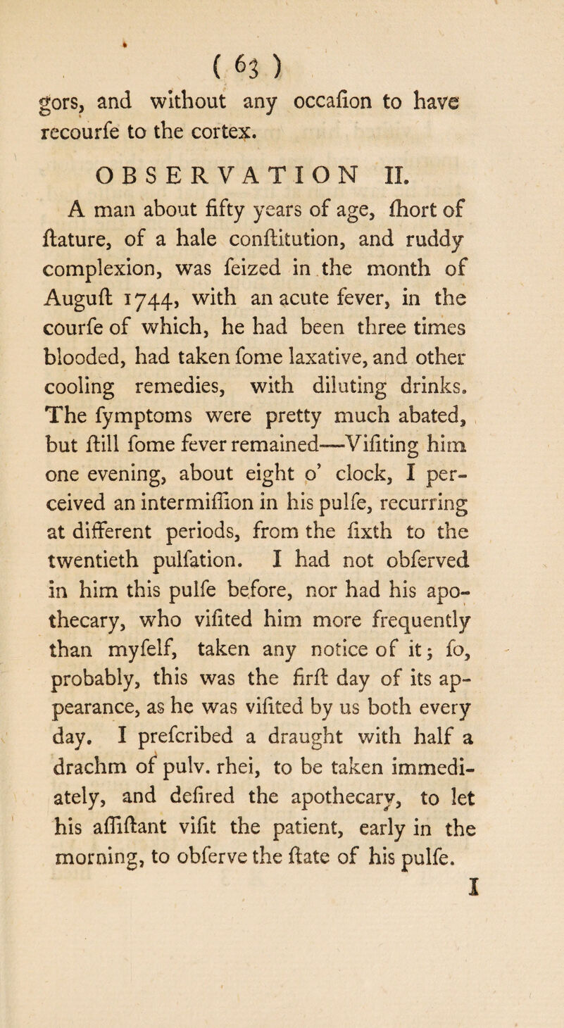 gors, and without any occafion to have recourfe to the cortex. OBSERVATION II. A man about fifty years of age, fhort of ftature, of a hale conftitution, and ruddy complexion, was feized in the month of Auguft 1744, with an acute fever, in the courfe of which, he had been three times blooded, had taken fome laxative, and other cooling remedies, with diluting drinks. The fymptoms were pretty much abated, but ftill fome fever remained-—Vifiting him one evening, about eight o’ clock, I per¬ ceived an intermiffion in his pulfe, recurring at different periods, from the fixth to the twentieth pulfation. I had not obferved in him this pulfe before, nor had his apo¬ thecary, who vifited him more frequently than myfelf, taken any notice of it; fo, probably, this was the firft day of its ap¬ pearance, as he was vifited by us both every day, I prefcribed a draught with half a V drachm of pulv. rhei, to be taken immedi¬ ately, and defired the apothecary, to let his afliftant vifit the patient, early in the morning, to obferve the ftate of his pulfe. I
