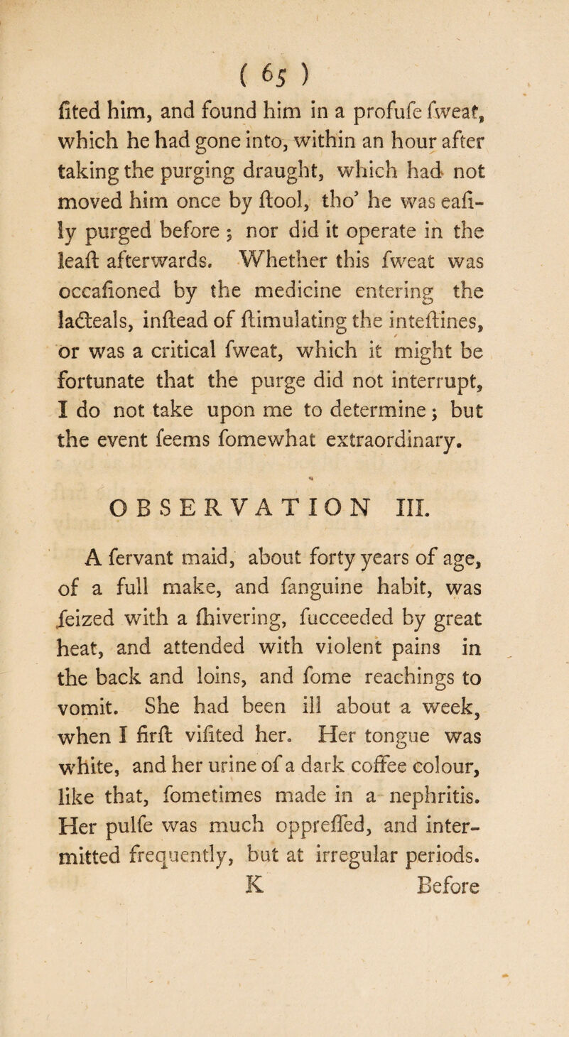 fited him, and found him in a profufe fweat, which he had gone into, within an hour after taking the purging draught, which had not moved him once by ftool, tho’ he was eafi- ly purged before ; nor did it operate in the lead: afterwards. Whether this fweat was occafioned by the medicine entering the ladleals, inftead of {Emulating the inteftines, or was a critical fweat, which it might be fortunate that the purge did not interrupt, I do not take upon me to determine; but the event fee ms fomewhat extraordinary. * OBSERVATION III. A fervant maid, about forty years of age, of a full make, and fanguine habit, was jeized with a {hivering, fucceeded by great heat, and attended with violent pains in the back and loins, and fome Teachings to vomit. She had been ill about a week, when I firft viiited hen Her tongue was white, and her urine of a dark coffee colour, like that, fometimes made in a nephritis. Her pulfe was much oppreffed, and inter¬ mitted frequently, but at irregular periods. K Before