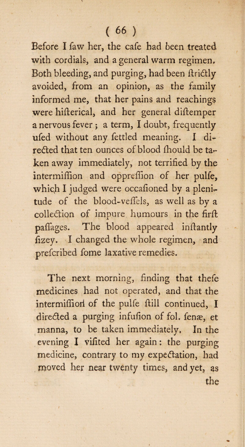 Before I faw her, the cafe had been treated with cordials, and a general warm regimen. Both bleeding, and purging, had been ftriCtly avoided, from an opinion, as the family informed me, that her pains and Teachings were hifterical, and her general diftemper a nervous fever, a term, I doubt, frequently ufed without any fettled meaning. I di¬ rected that ten ounces of blood fhould be ta¬ ken away immediately, not terrified by the intermiffion and oppreffion of her pulfe, which I judged were occafioned by a pleni¬ tude of the blood-vefifels, as well as by a collection of impure humours in the firft paffages. The blood appeared inftantly lizey, I changed the whole regimen, and prefcribed fome laxative remedies. The next morning, finding that thefe medicines had not operated, and that the intermifiioii of the pulfe ftill continued, I directed a purging infufion of fol. fenas, et manna, to be taken immediately, In the evening I vifited her again: the purging medicine, contrary to my expectation, had moved her near twenty times, and yet, as the /