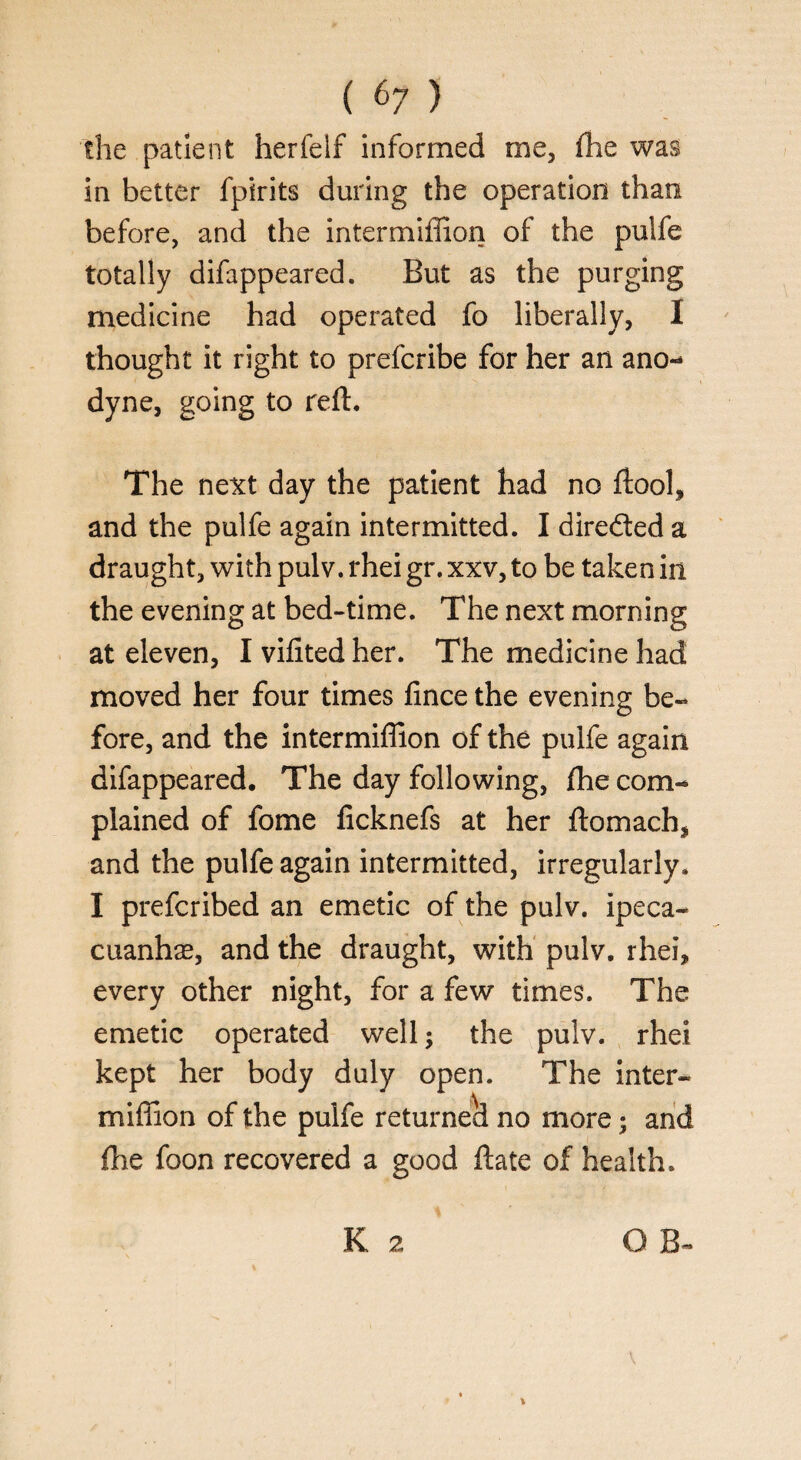 the patient herfelf informed me, (lie was in better fpirits during the operation than before, and the intermiffion of the pulfe totally difappeared. But as the purging medicine had operated fo liberally, I thought it right to prefcribe for her an ano¬ dyne, going to reft. The next day the patient had no ftool, and the pulfe again intermitted. I dire&ed a draught, with pulv. rhei gr. xxv, to be taken in the evening at bed-time. The next morning at eleven, I vifited her. The medicine had moved her four times fince the evening be¬ fore, and the intermiffion of the pulfe again difappeared. The day following, fhe com¬ plained of fome ficknefs at her ftomach, and the pulfe again intermitted, irregularly. I prefcribed an emetic of the pulv. ipeca¬ cuanha, and the draught, with pulv. rhei, every other night, for a few times. The emetic operated well; the pulv. rhei kept her body duly open. The inter¬ miffion of the pulfe returned no more; and fhe foon recovered a good ft ate of health. O B-