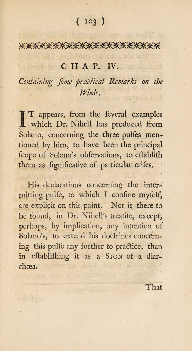 ( I03 ) - ' I' CHAP. IV. Containing fome practical Remarks on the Whole, IT appears, from the feveral examples which Dr. Nihell has produced from Solano, concerning the three pulfes men¬ tioned by him, to have been the principal fcope of Solano’s obfervations, to eftablifli them as fignificatiye of particular crifes. t His declarations concerning the inter¬ mitting pulfe, to which I confine myfelf, are explicit on this point. Nor is there to be found, in Dr. Nihell’s treatife, except, perhaps, by implication, any intention of Solano’s, to extend his doftrines concern¬ ing this pulfe any further to pra&ice, than in eftabliflhing it as a Sign of a diar¬ rhoea. That