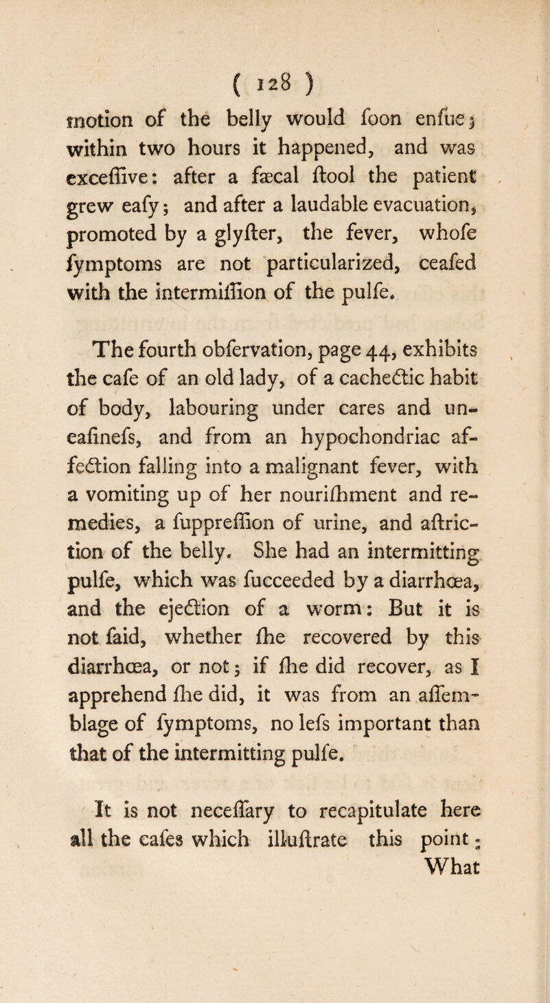 motion of the belly would foon enfue$ within two hours it happened, and was exceffive: after a faecal ftool the patient grew eafy; and after a laudable evacuation* promoted by a glyfter, the fever, whofe fymptoms are not particularized, ceafed with the intermillion of the pulfe* The fourth obfervation, page 44, exhibits the cafe of an old lady, of a cachectic habit of body, labouring under cares and un« eafinefs, and from an hypochondriac af¬ fection falling into a malignant fever, with a vomiting up of her nourilhment and re¬ medies, a fuppreffion of urine, and aftric- tion of the belly. She had an intermitting pulfe, which was fucceeded by a diarrhoea, and the ejection of a worm: But it is not faid, whether fhe recovered by this diarrhoea, or not 3 if fhe did recover, as I apprehend fhe did, it was from an afTem- blage of fymptoms, no lefs important than that of the intermitting pulfe. It is not neceflary to recapitulate here all the cafes which illuftrate this point s What