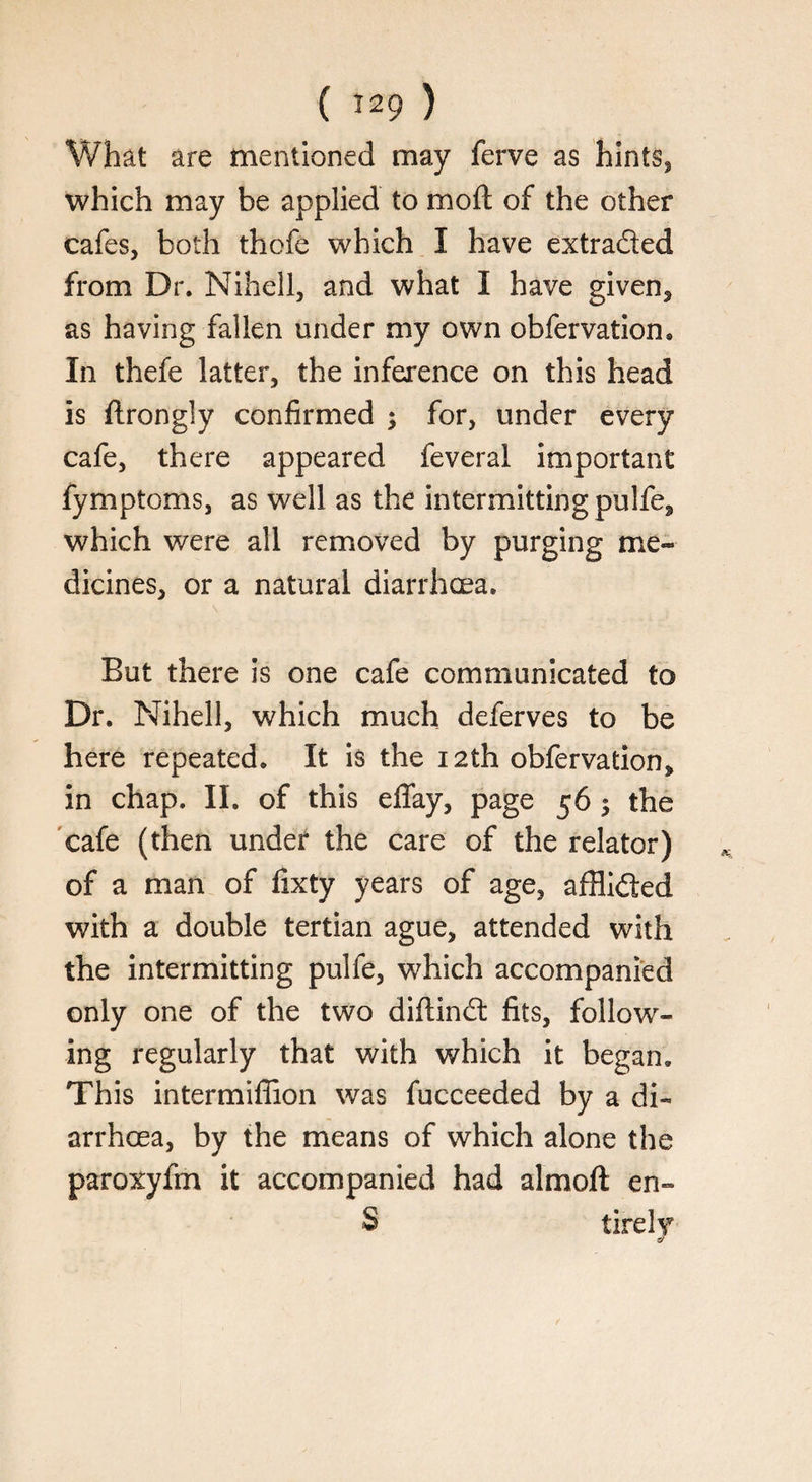 What are mentioned may ferve as hints, which may be applied to moft of the other cafes, both thofe which I have extracted from Dr. Nihell, and what I have given, as having fallen under my own obfervation® In thefe latter, the inference on this head is ftrongly confirmed ; for, under every cafe, there appeared feveral important fymptoms, as well as the intermitting pulfe, which were all removed by purging me¬ dicines, or a natural diarrhoea. But there is one cafe communicated to Dr. Nihell, which much deferves to be here repeated. It is the 12th obfervation, in chap. II. of this eflay, page 56 $ the cafe (then under the care of the relator) of a man of fixty years of age, afflided with a double tertian ague, attended with the intermitting pulfe, which accompanied only one of the two diftind fits, follow¬ ing regularly that with which it began. This intermiffion was fucceeded by a di¬ arrhoea, by the means of which alone the paroxyfm it accompanied had almoft en» S tire Iv