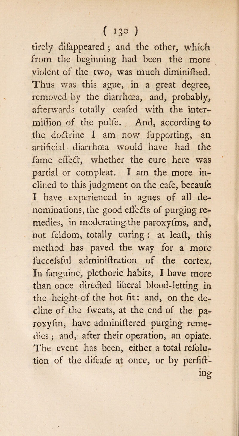 tirely difappeared ; and the other, which from the beginning had been the more violent of the two, was much diminifhed. Thus was this ague, in a great degree, removed by the diarrhoea, and, probably, afterwards totally ceafed with the Inter- million of the puife. And, according to the doftrine I am now fupporting, an artificial diarrhoea would have had the fame effedt, whether the cure here was partial or compleat. I am the more in¬ clined to this judgment on the cafe, becaufe I have experienced in agues of all de¬ nominations, the good effedts of purging re¬ medies, in moderating the paroxyfms, and, not feldom, totally curing : at leaft, this method has paved the way for a more fuccefsful adminiftration of the cortex. In fanguine, plethoric habits, I have more than once directed liberal blood-letting in the height of the hot fit: and, on the de¬ cline of the fweats, at the end of the pa- roxyfm, have adminiftered purging reme¬ dies ; and, after their operation, an opiate. The event has been, either a total refolu- tion of the difeafe at once, or by perfift- ing