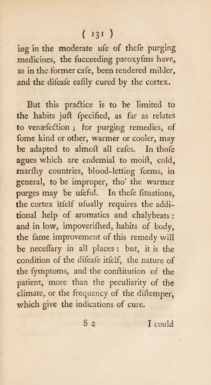 kg in the moderate ufe of thefe purging medicines, the fucceeding paroxyfms have., as in the former cafe, been rendered milder, and the difeafe eaftly cured by the cortex* But this practice is to be limited to the habits juft fpecified, as far as relates to vensefedtion ; for purging remedies, of fome kind or other, warmer or cooler, may be adapted to almoft all cafes* In thofe agues which are endemial to moift, cold, marfhy countries, blood-letting feems, in general, to be improper, tho? the warmer purges may be ufeful. In thefe fituations, the cortex itfelf ufually requires the addi¬ tional help of aromatics and chalybeats: and in low, impoverifhed, habits of body, the fame improvement of this remedy will be neceflary in all places: but, it is the condition of the difeafe itfelf, the nature of the fymptoms, and the conftitution of the patient, more than the peculiarity of the climate, or the frequency of the diftemper, which give the indications of cure.