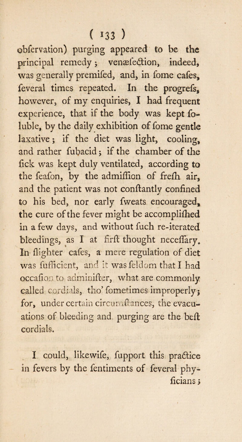 obfervation) purging appeared to be the principal remedy; vensefedtion, indeed, was generally premifed, and, in feme cafes, feveral times x*epeated. In the progrefs, however, of my enquiries, I had frequent experience, that if the body was kept fo- luble, by the daily exhibition of fome gentle laxative; if the diet was light, cooling, and rather fubacid; if the chamber of the fick was kept duly ventilated, according to the feafon, by the admiffion of frefh air, and the patient was not conftantly confined to his bed, nor early fweats encouraged, the cure of the fever might be accomplilhed in a few days, and without fuch re-iterated bleedings, as I at fifft thought necefifary. In flighter cafes, a mere regulation of diet was fufficient, and it wasfeldom that I had occafion to adminifter, what are commonly called cordials, tho’ fometimes improperly} for, under certain circumfiances, the evacu¬ ations of bleeding and purging are the beft cordials. I could, likewife, fupport this pradice - in fevers by the fentiments of feveral phy- ficians s