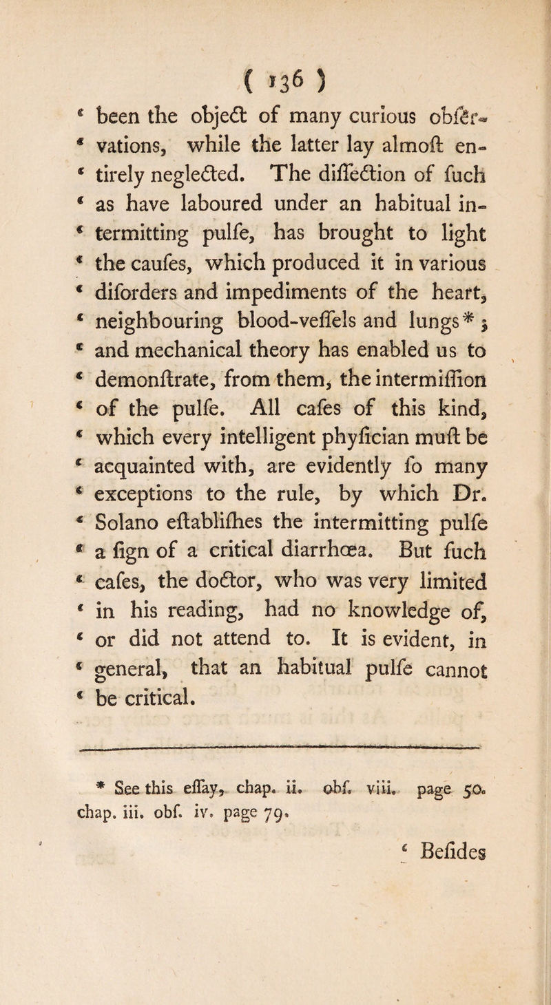 ( *36 5 4 been the objedt of many curious obfdr** * vations, while the latter lay almoft en~ * tirely negledted. The difledtion of fuch * as have laboured under an habitual in- * termitting pulfe* has brought to light 4 the caufes, which produced it in various 4 diforders and impediments of the heart* 4 neighbouring blood-veffels and lungs 4 and mechanical theory has enabled us to 4 demonftrate, from them* the intermiffion 4 of the pulfe. All cafes of this kind* 4 which every intelligent phyfician muft be 4 acquainted with* are evidently fo many 4 exceptions to the rule* by which Dr. 4 Solano eftablifhes the intermitting pulfe 4 a fign of a critical diarrhoea. But fuch 4 cafes* the dodtor* who was very limited c in his reading* had no knowledge of* 4 or did not attend to. It is evident, in 4 general, that an habitual pulfe cannot 4 be critical. * See this eflay, chap. ii. ohf, viii. page 50. chap, iii. obf page 79’ ‘ Belides