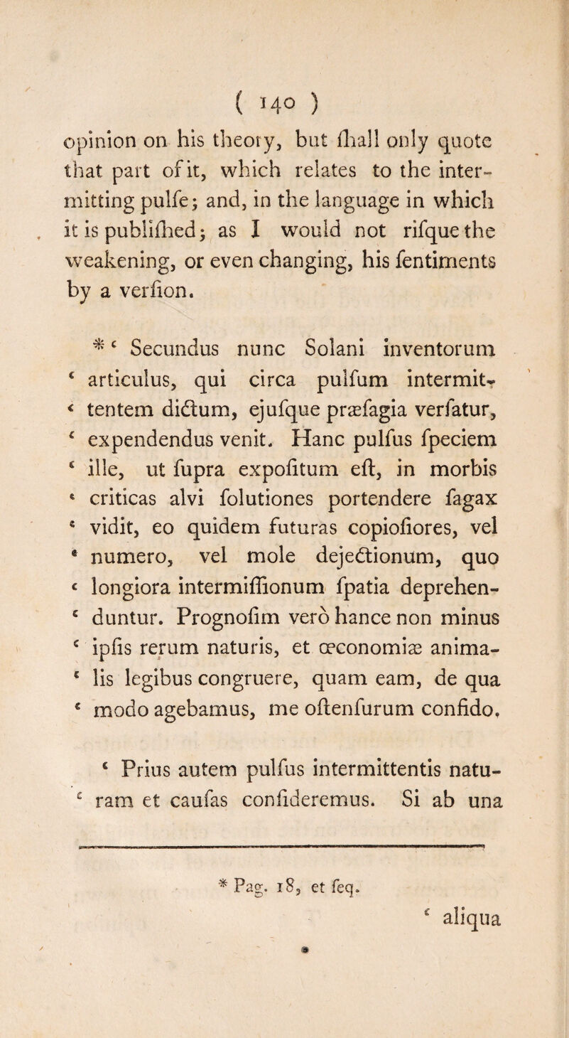 ( *4° ) opinion on his theory, but fhall only quote that part of it, which relates to the inter¬ mitting pulfe; and, in the language in which it is publifhed; as I would not rifquethe weakening, or even changing, his fentiments by a verfion. *c Secundus nunc Solani inventorum c articulus, qui circa pulfum intermit- € tentem didtum, ejufque prrefagia verfatur, 4 expendendus venit, Hanc pulfus fpeciem c ille, ut fupra expofttum eft, in morbis 6 criticas alvi folutiones portendere fagax * vidit, eo quidem futuras copiofiores, vel * numero, vel mole dejedtionum, quo < longiora intermiflionum fpatia deprehen- c duntur. Prognofim verb hance non minus c ipfis rertim naturis, et oeconomias anima- 6 lis legibus congruere, quam earn, de qua * modo agebamus, me oftenfurum confide. 6 Prius autem pulfus intermittentis natu- £ ram et caufas confideremus. Si ab una * Pag. 18, et feq. c aliqua