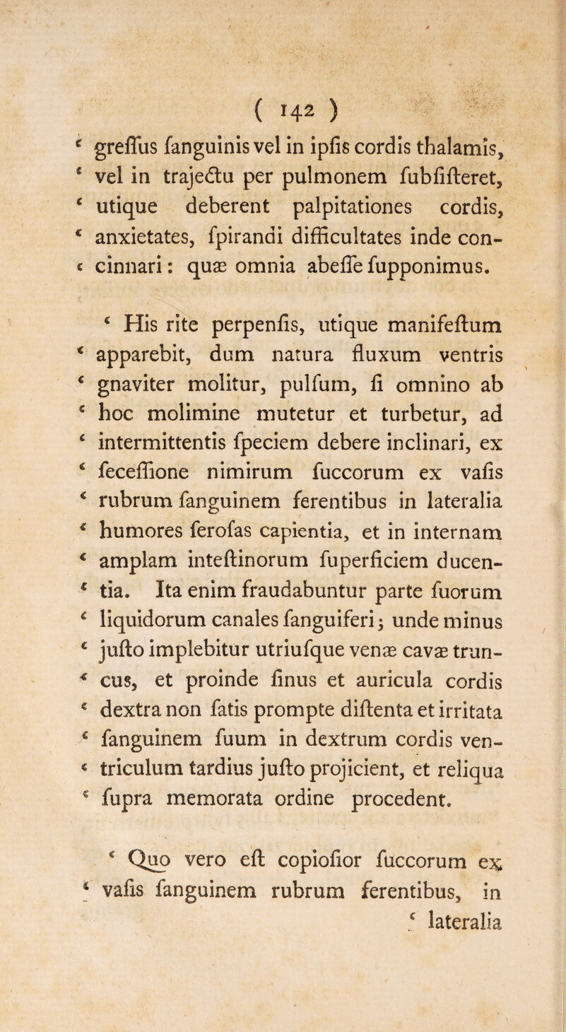 c greffus fanguinis vel In ipfis cordis thalamis, 1 vel in trajedtu per pulmonem fubfifteret, c utique deberent palpitationes cordis, € anxietates, fpirandi difficultates inde con- « cinnari: quae omnia abeffefupponimus. c His rite perpenlis, utique manifeftum 4 apparebit, dum natura fluxum ventris 4 gnaviter molitur, pulfum, li omnino ab 4 hoc molimine mutetur et turbetur, ad 4 intermittentis fpeciem debere inclinari, ex € feceffione nimirum fuccorum ex vafis € rubrum fanguinem ferentibus in lateralia € humores ferofas capientia, et in internam 4 amplam inteftinorum fuperficiem ducen- f tia. Ita enim fraudabuntur parte fuorum 4 liquidorum canales fanguiferi unde minus £ jufto implebitur utriufque venae cavae trun- 4 cus, et proinde finus et auricula cordis 4 dextra non fatis prompte diftenta et irritata c fanguinem fuum in dextrum cordis ven- € triculum tardius jufto projicient, et reliqua 4 fupra memorata ordine procedent. 4 Quo vero eft copiofior fuccorum ex 4 vafis fanguinem rubrum ferentibus, in c lateralia