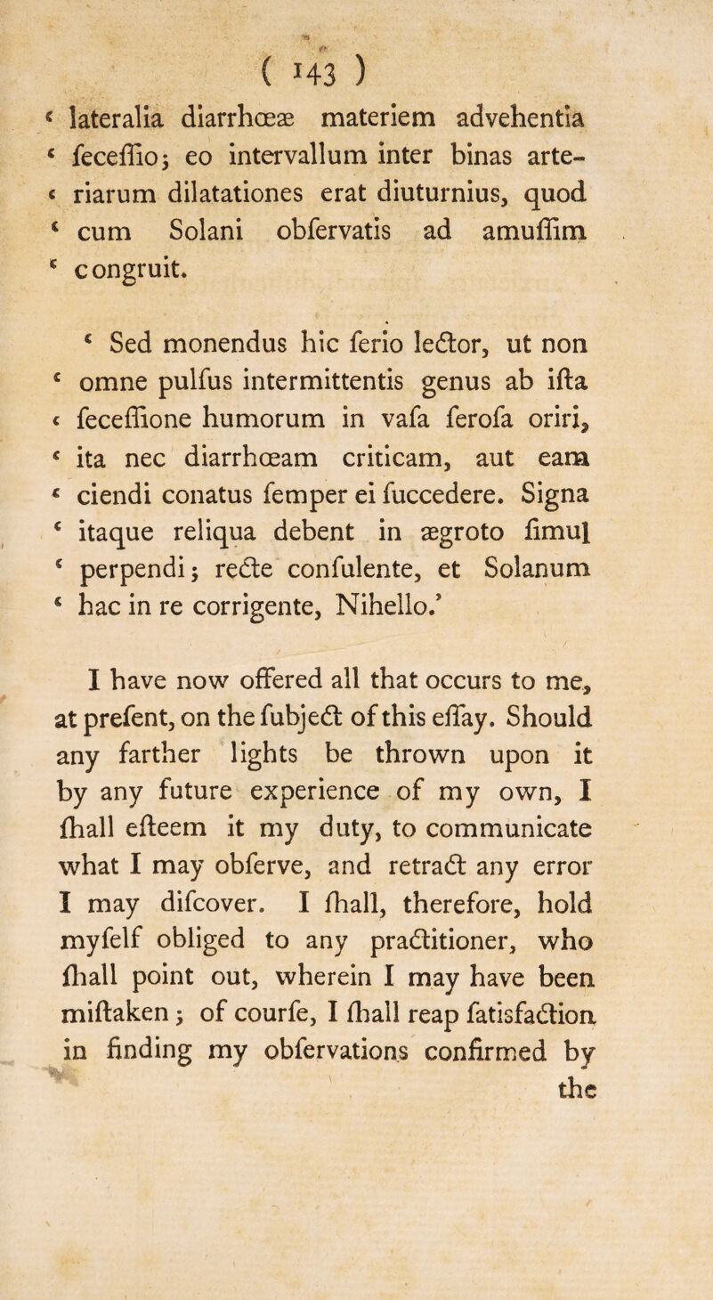 < lateralia diarrhoeae materiem advehentia c feceffio; eo intervallum inter binas arte- « riarum dilatationes erat diuturnius, quod i cum Solani obfervatis ad amuffim c congruit. 1 Sed monendus hie ferio leftor, ut non c omne pulfus intermittentis genus ab ifta < feceffione humorum in vafa ferofa oriri* c ita nec diarrhoeam criticam, aut earn * ciendi conatus Temper ei fuccedere. Signa c itaque reliqua debent in aegroto fimul € perpendi; rede confulente, et Solanum s hac in re corrigente, Nihello/ I have now offered all that occurs to me, at prefent, on the fubjed of this effay. Should any farther lights be thrown upon it by any future experience of my own, I {hall efteem it my duty, to communicate what I may obferve, and retrad any error I may difeover. I {hall, therefore, hold myfelf obliged to any praditioner, who fhall point out, wherein I may have been, miftaken; of courfe, I {hall reap fatisfadion in finding my obfervations confirmed by v . the